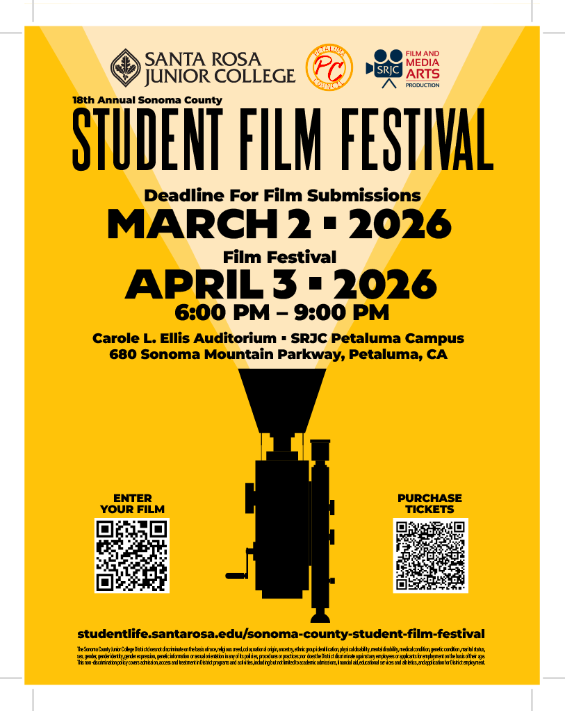 18th Annual Sonoma County Student Film Festival, Deadline for Film Submissions by March 2nd, 2026. The Film Festival is on April 3rd, 2026 from 6pm to 9pm at Carole L. Ellis Auditorium at the SRJC Petaluma Campus on 680 Sonoma Mountain Parkway, Petaluma, California. Enter your film at filmfreeway.com and purchase your tickets at give.santarosa.edu. Find out more information at studentlife.santarosa.edu/sonoma-county-student-film-festival. Hosted by Santa Rosa Junior College, Petaluma Council, and SRJC Film and Media Arts Production. The Sonoma County Junior College District does not discriminate on the basis of race, religious creed, color, national origin, ancestry, ethnic group identification, physical disability, mental disability, medical condition, genetic condition, marital status, sex, gender, gender identity, gender expression, genetic information or sexual orientation in any of its policies, procedures or practices; nor does the District discriminate against any employees or applicants for employment on the basis of their age. This non- discrimination policy covers admission, access and treatment in District programs and activities--including but not limited to academic admissions, financial aid, educational services and athletics--and application for District employment. The Sonoma County Junior College District is an equal opportunity employer. 