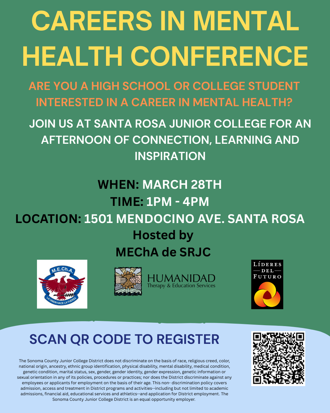 Flyer titled “Careers in Mental Health Conference.” The event invites high school and college students interested in mental health careers to attend. It will take place at Santa Rosa Junior College, 1501 Mendocino Avenue in Santa Rosa, on March 28th from 1:00 PM to 4:00 PM. The conference offers an afternoon of connection, learning, and inspiration. Hosted by MEChA de SRJC in partnership with Humanidad Therapy and Education Services and Líderes del Futuro. The flyer includes a QR code for registration and the instruction: “Scan QR code to register.” The Sonoma County Junior College District does not discriminate on the basis of race, religious creed, color, national origin, ancestry, ethnic group identification, physical disability, mental disability, medical condition, genetic condition, marital status, sex, gender, gender identity, gender expression, genetic information or sexual orientation in any of its policies, procedures or practices; nor does the District discriminate against any employees or applicants for employment on the basis of their age. This non- discrimination policy covers admission, access and treatment in District programs and activities--including but not limited to academic admissions, financial aid, educational services and athletics--and application for District employment. The Sonoma County Junior College District is an equal opportunity employer. 