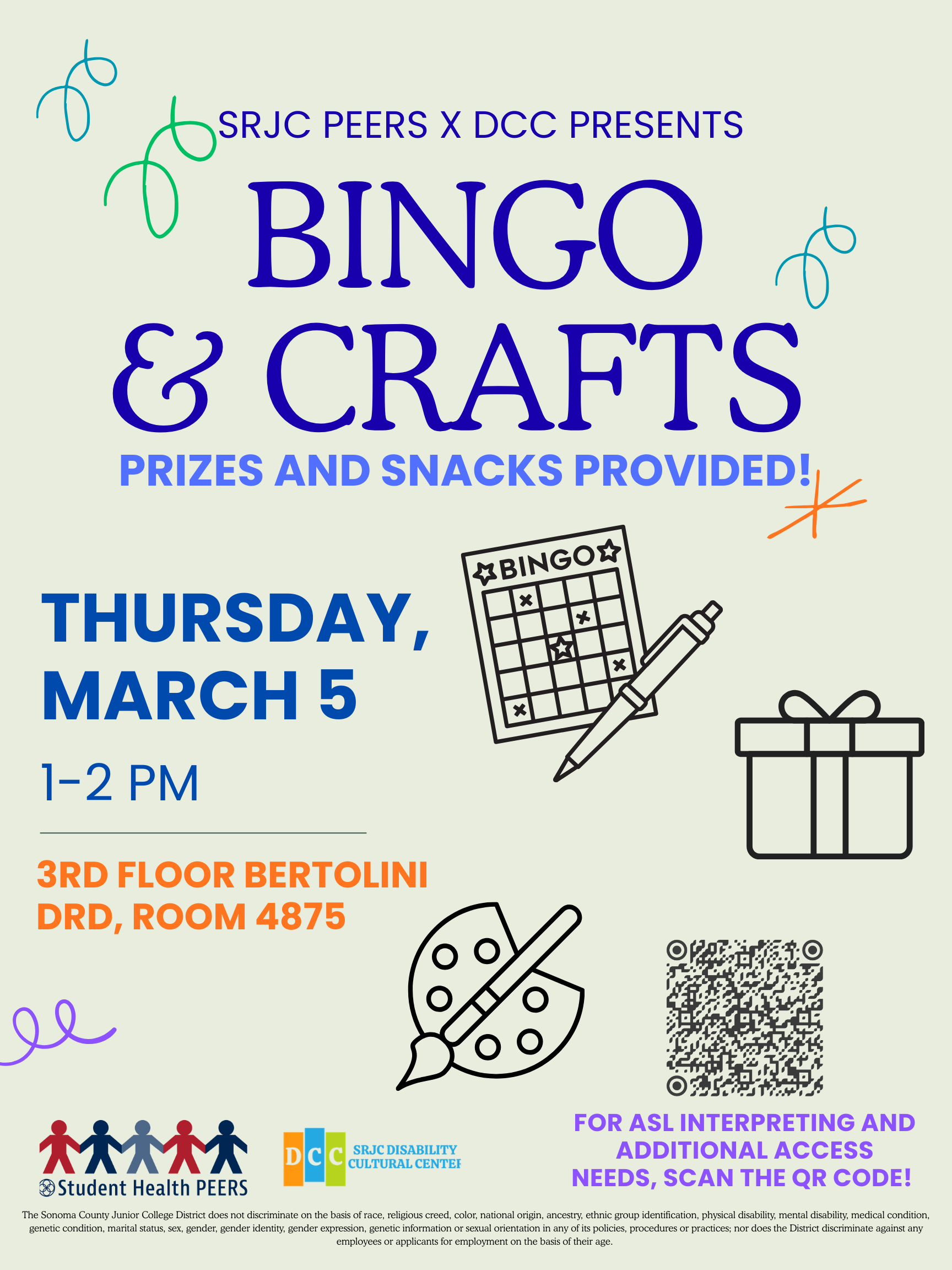 SRJC PEERS and DCC present Bingo and Crafts! Prizes and Snacks provided. Thursday March 5th from one to two pm. 3rd Floor Bertolini DRD, Room 4875. For ASL Interpreting and additional Access Needs, Scan the qr code! under text are the SRJC DCC and Mental Health Peers logos. Text surrounded by bright confetti. SRJC Discrimination blurb: The Sonoma County Junior College District does not discriminate on the basis of race, religious creed, color, national origin, ancestry, ethnic group identification, physical disability, mental disability, medical condition, genetic condition, marital status, sex, gender, gender identity, gender expression, genetic information or sexual orientation in any of its policies, procedures or practices; nor does the District discriminate against any employees or applicants for employment on the basis of their age. 
