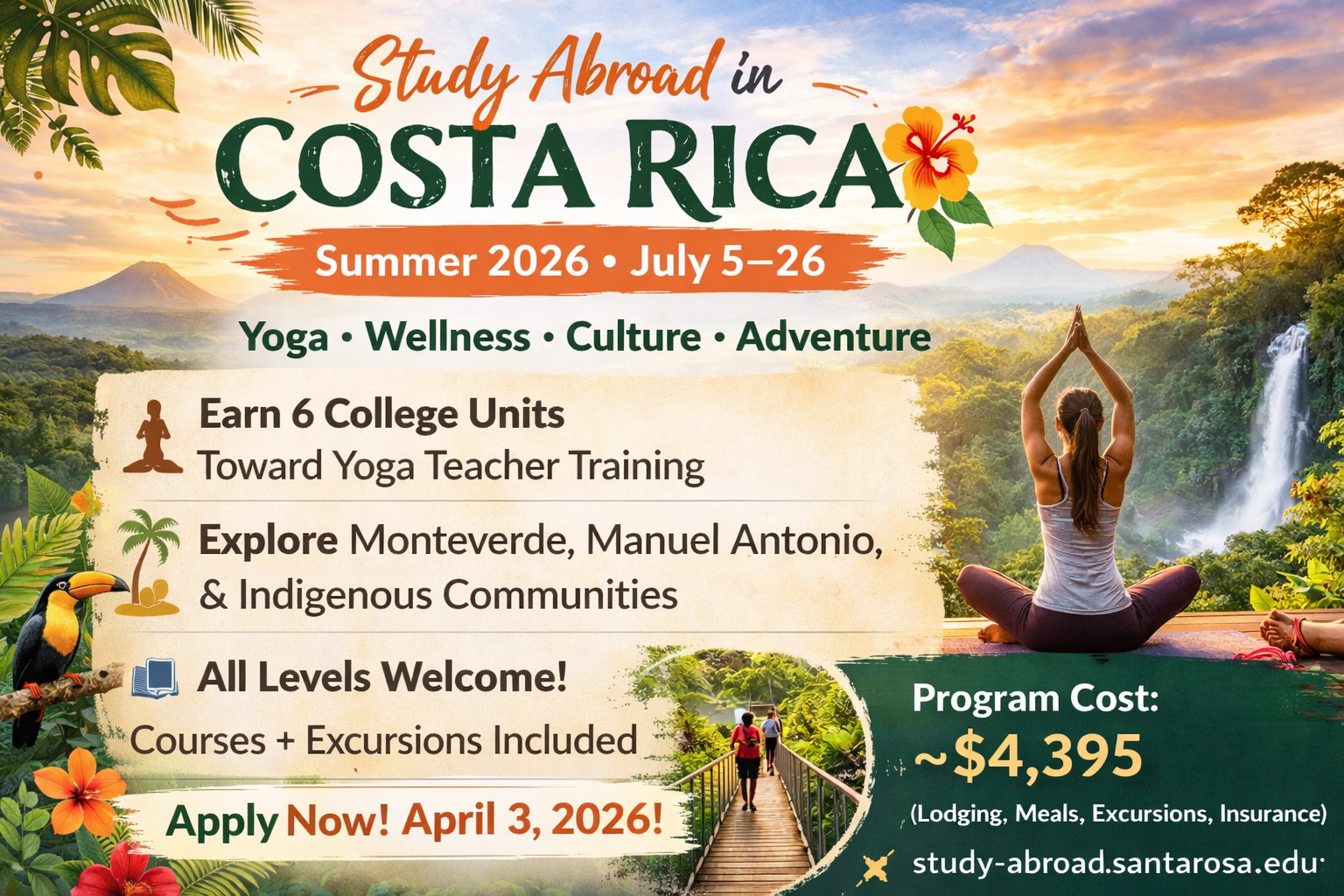 -	Study Abroad in Costa Rica, Summer 2026 from July 5th – July 26th! Experience Yoga, Wellness, Culture, and Adventure. Earn 6 college units toward yoga teacher training, explore Monteverde, Manuel Antonio, and Indigenous Communities. All levels welcome! Courses and excursions included. Apply now! April 3rd, 2026! Program Cost is around $4,395 (Lodging, meals, excursions, insurance). Learn more at study-abroad.santarosa.edu