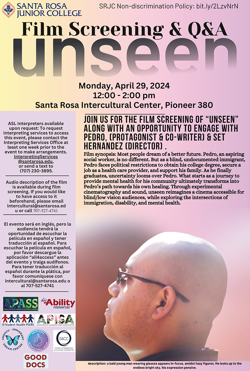 Film Screening & Q&A unseen. Monday, April 29, 2024 12:00 - 2:00 pm Santa Rosa Intercultural Center, Pioneer 380. Join us for the film screening of “Unseen” along with an opportunity to engage with pedro, (protagonist & co-writer) & Set Hernandez (director) . Film synopsis: Most people dream of a better future. Pedro, an aspiring social worker, is no different. But as a blind, undocumented immigrant, Pedro faces political restrictions to obtain his college degree, secure a job as a health care provider, and support his family. As he finally graduates, uncertainty looms over Pedro. What starts as a journey to provide mental health for his community ultimately transforms into Pedro’s path towards his own healing. Through experimental cinematography and sound, unseen reimagines a cinema accessible for blind/low vision audiences, while exploring the intersections of immigration, disability, and mental health. ASL Interpreters available upon request: To request interpreting services to access this event, please contact the Interpreting Services Office at least one week prior to the event to make arrangements. InterpretingServices @santarosa.edu, or send a text to (707) 230-3895. Audio description of the film is available during film screening. If you would like to have access to it beforehand, please email intercultural@santarosa.ed u or call 707-527-4741. El evento será en inglés, pero la audiencia tendrá la oportunidad de escuchar la película en español y tener traducción al español. Para escuchar la película en español, por favor descargue la aplicación “all4access” antes del evento y traiga audífonos. Para tener traducción al español durante la plática, por favor comuníquese con intercultural@santarosa.edu o al 707-527-4741 description: a bald young man wearing glasses appears in-focus, amidst hazy figures. He looks up to the endless bright sky, his expression pensive.