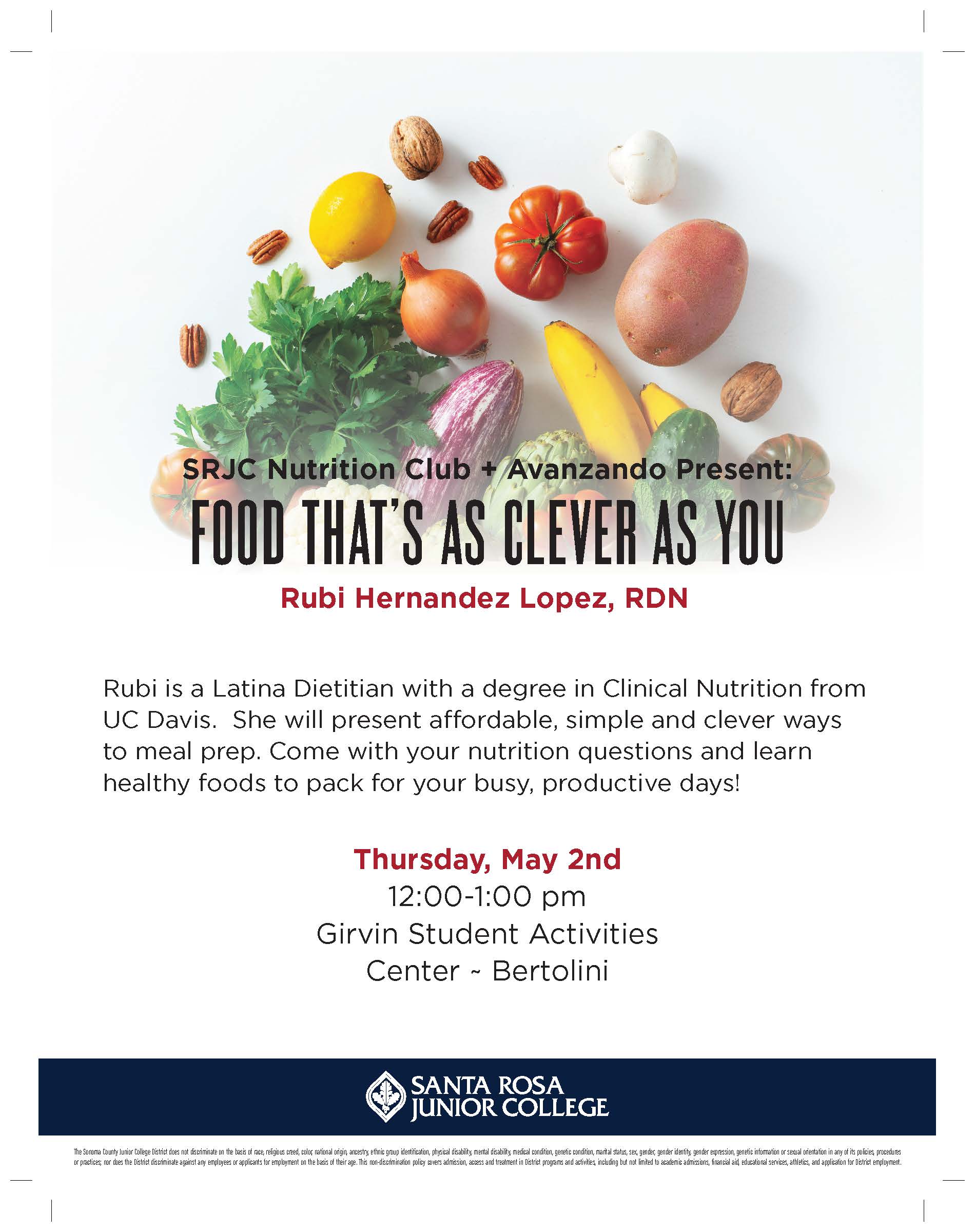 SRJC Nutrition Club + Avanzando Present: FOOD THAT’S AS CLEVER AS YOU Rubi Hernandez Lopez, RDN Rubi is a Latina Dietitian with a degree in Clinical Nutrition from UC Davis. She will present affordable, simple and clever ways to meal prep. Come with your nutrition questions and learn healthy foods to pack for your busy, productive days! Thursday, May 2nd 12:00-1:00 pm Girvin Student Activities Center ~ Bertolini