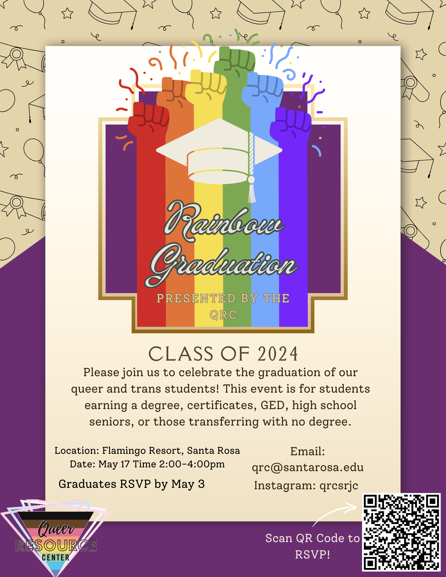 Rainbow Graduation Class of 2024 Please join us to celebrate the graduation of our queer and trans students! This event is for students earning a degree, certificates, GED, highschool seniors, or those transferring with no degree. Location: Flamingo Resort, Santa Rosa. Date May 17. Time: 2:00-4:00pm. Graduates RSVP by May 3. Email: qrc@santarosa.edu Instagram: qrcsrjc RSVP https://docs.google.com/forms/d/e/1FAIpQLSdHd_BLs_I8gff4Ag1dXxwybdCYTdyNu7_GImafn51GjocG4w/viewform