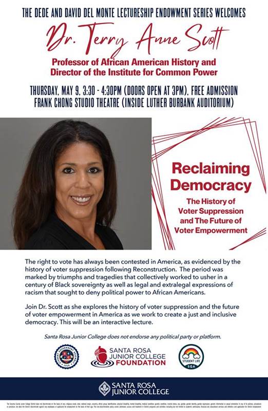 THE DEDE AND DAVID DEL MONTE LECTURESHIP ENDOWMENT SERIES WELCOMES DR. TERRY ANNE SCOTT Professor of African American History and Director of the Institute for Common Power THURSDAY. MAY 9. 3:30 · 4:30PM (DOORS OPEN AT 3PM). FREE ADMISSION FRANK CHONG STUDIO THEATRE (INSIDE LUTHER BURBANK AUDITORIUM) Reclaiming Democracy The History of Voter Suppression and The Future of Voter Empowerment. The right to vote has always been contested in America, as evidenced by the history of voter suppression following Reconstruction. The period was marked by triumphs and tragedies that collectively worked to usher in a century of Black sovereignty as well as legal and extralegal expressions of racism that sought to deny political power to African Americans. Join Dr. Scott as she explores the history of voter suppression and the future of voter empowerment in America as we work to create a just and inclusive democracy. This will be an interactive lecture. SRJC does not endorse ant political party or platform.