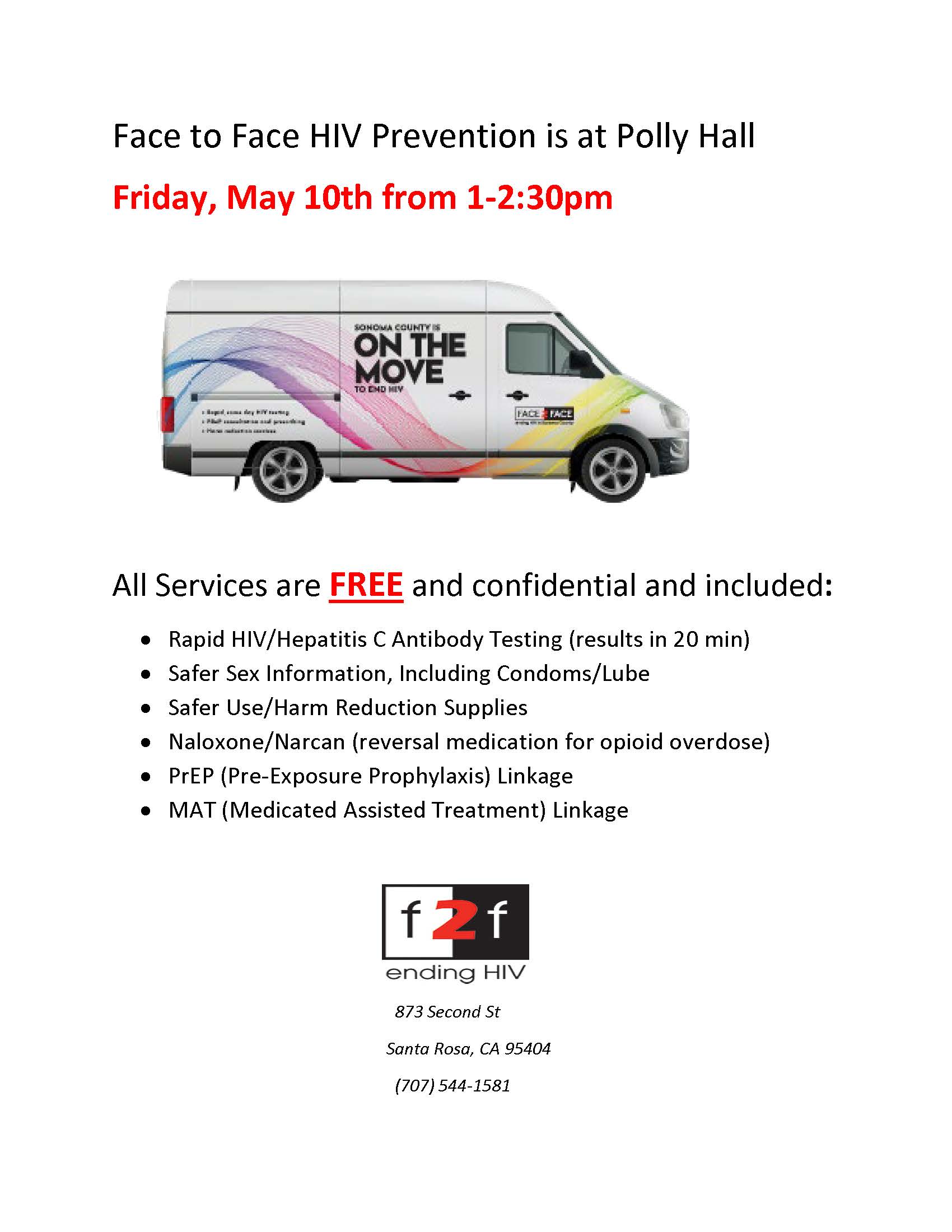 Face to Face HIV Prevention is at Polly Hall Friday, May 10th from 1-2:30pm. All Services are FREE and confidential and included: • Rapid HIV/Hepatitis C Antibody Testing (results in 20 min) • Safer Sex Information, Including Condoms/Lube • Safer Use/Harm Reduction Supplies • Naloxone/Narcan (reversal medication for opioid overdose) • PrEP (Pre-Exposure Prophylaxis) Linkage • MAT (Medicated Assisted Treatment) Linkage. Phone: (707) 544-1581
