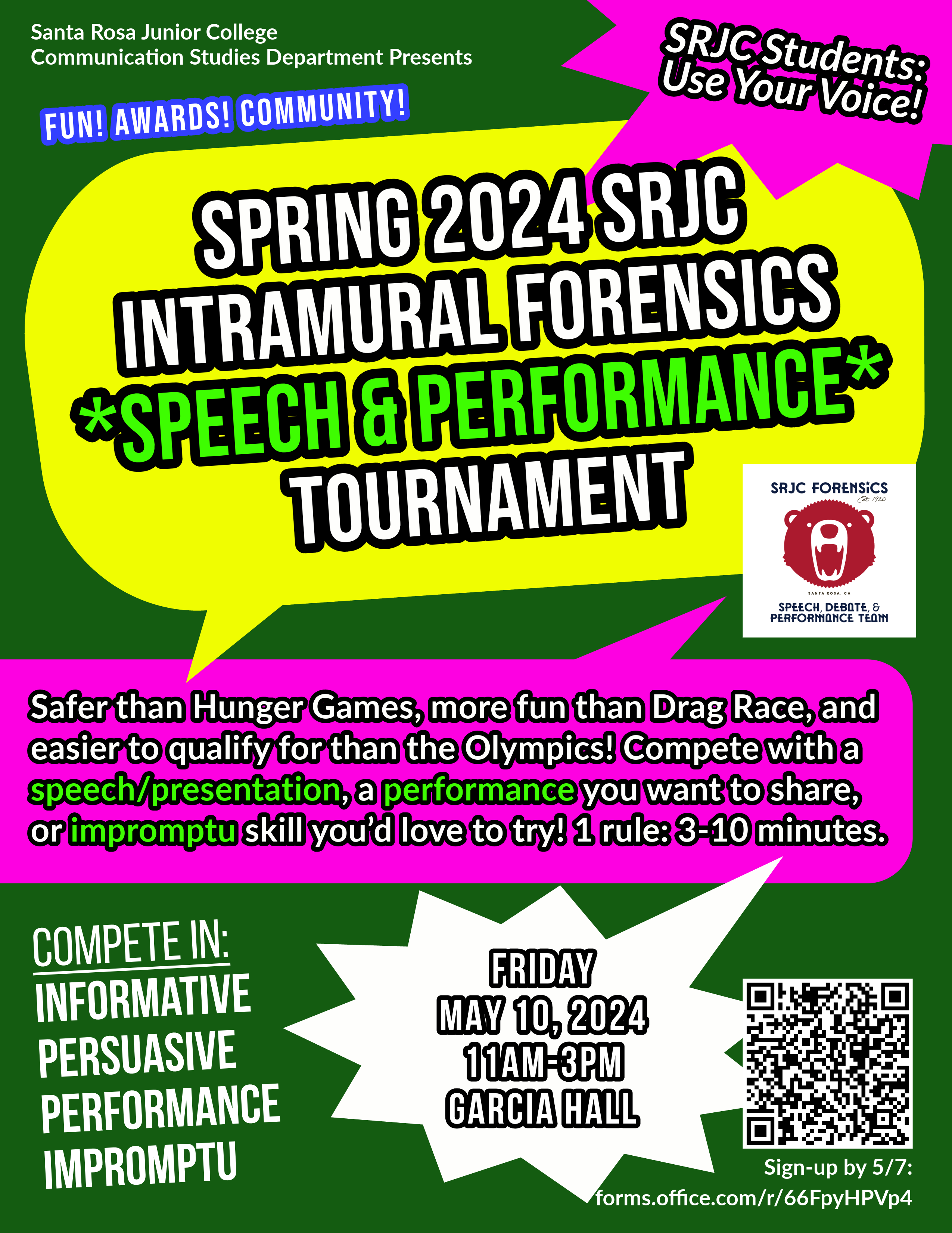 COMPETE FOR AWARDS at the INTRAMURAL SPEECH & PERFORMANCE TOURNAMENT: Fri 5/10 11-3Hi SRJC!  The annual spring SRJC Forensics Intramural Speech and Performance Tournament is Friday 5/10 from 11-3 in Garcia Hall, and we're looking for student speeches, presentations, and performances to compete to win some awards! And more students from any major to use their voice!   Encourage students to sign up—the only rules are 3-10 minutes and they can present:- Informative or persuasive speeches or presentations,   - Performances like poetry, monologues, storytelling, comedy, and scenes,   - or Impromptu speeches on topics like famous quotes, would you rather…, and SRJC pride!COMPETE WITH YOU SPEECH OR PERFORMANCE  -Student sign-up form (by 5/2/2024): https://forms.office.com/r/66FpyHPVp4  -Website with info and student testimonials: https://comm-studies.santarosa.edu/intramural-forensics-tournament  -Information video with Director Dr. Josh Hamzehee: https://www.youtube.com/watch?v=_sh4YGl6NK8  STUDENTS FROM ALL MAJORS & DEPARTMENTS  You are invited to Santa Rosa Junior College’s Fall 2024 Intramural Forensics Speech and Performance Tournament on Friday May 10, 2024 from 11am-3pm in Garcia Hall! The tournament is open to all SRJC students. If you’re looking for ways to build your public speaking skills, your resumé, or your transfer application, this tournament experience is for you!Safer than Hunger Games, more fun than Drag Race, and easier to qualify for than the Olympics; this intramural speech competition is a great way to show off your knowledge in a speech or presentation you already have, a performance you want to share, or an impromptu skill you’d love to try. All in a supportive environment.. with fun, awards, and community! ... If students love it and would like to receive transferable units for participation in the future, opportunities to travel to competitions for free, and to join the national award-winning SRJC Forensics Speech, Debate, and Performance Team, register for Comm 52A (1-3 units) for next semest