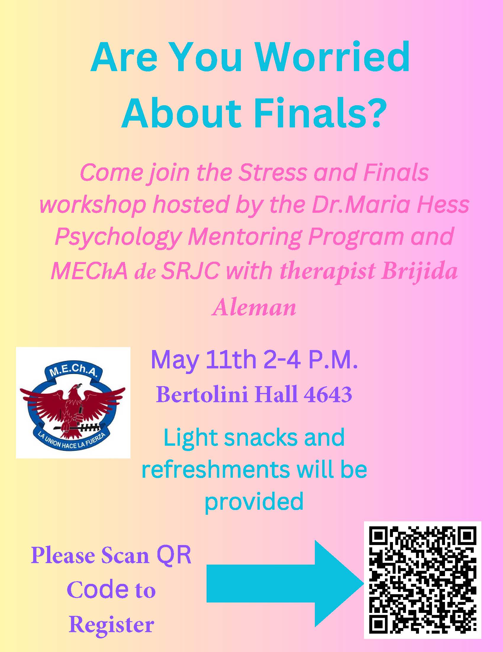 Are you Worried About Finals? Come join the Stress and Finals workshop hosted by the Dr. Maria Hess Psychology Mentoring Program and MECHA de SRJC with Therapist Brijida Aleman May 11th 2-4pm Bertolini Hall 4643 Light snacks and refreshments will be provided. Please fill out the Google Form link below to register.