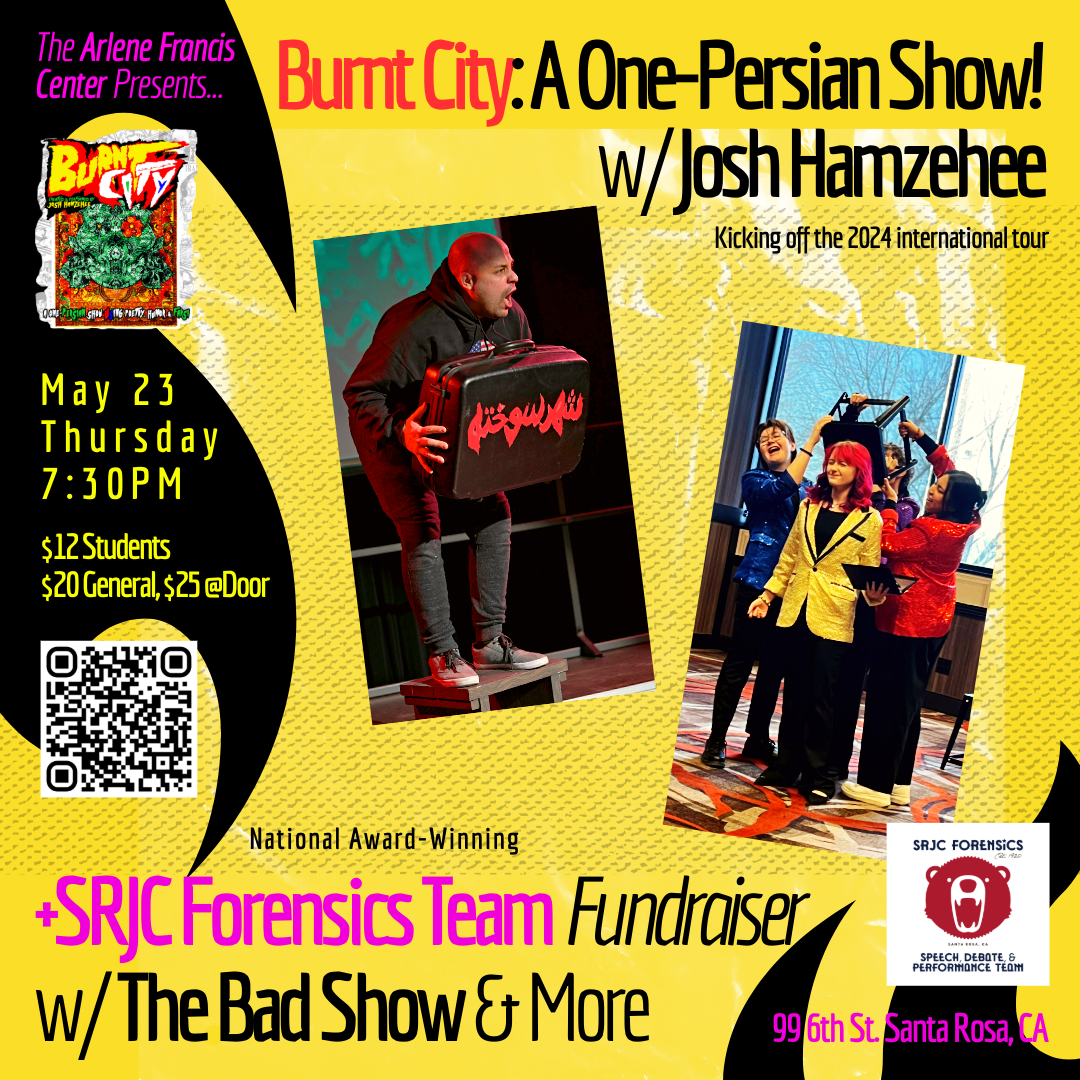 Hope you can join us May 23 Thursday at 730pm at the Arlene Francis Center in Santa Rosa, CA for an SRJC Forensics Team Fundraiser featuring some incredible performances.  To start his 2024 summer tour, Josh Hamzehee's award-winning Burnt City: A Dystopian Bilingual One-Persian Show! is coming to Arlene Francis Center for Spirit, Art, and Politics in Santa Rosa, CA!  This show teams up with the national award-winning SRJC Forensics Speech, Debate, and Performance Team to fundraise for a growing squad! To open, they'll be showing off a trio of works: a funny speech about a serious subject, a powerful poetry performance, and a laugh-out-loud reader's theatre, The Bad Show!  All proceeds go to SRJC Forensics Team students and the Arlene Francis Center.  Thursday, May 23, 730PM Tickets ($12 Students and $20 General Admission, or $25 at door) https://www.eventbrite.com/e/887269686517