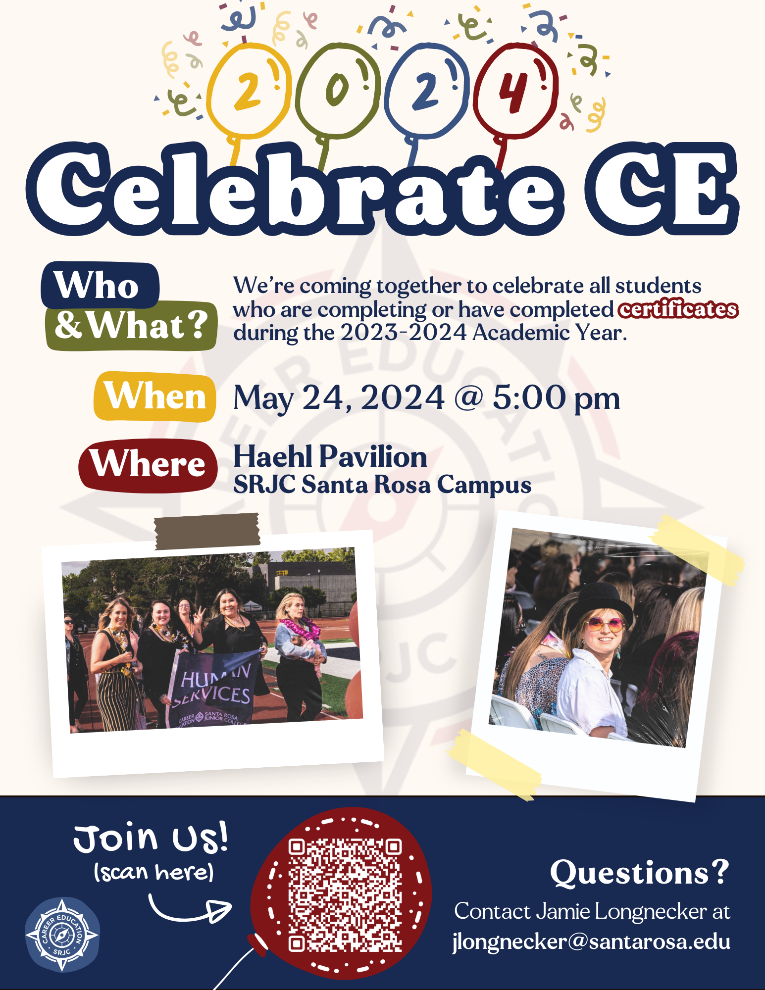 Celebrate CE 2024 WHO & WHAT: We're coming together to celebrate all students who are completing of have completed certificates during the 2023-2024 Academic Year. WHEN: May 24, 2024 @ 5:00pm WHERE: Haehl Pavilion, SRJC Santa Rosa Campus. QUESTIONS? Contact Jamie Longnecker at jlongnecker@santarosa.edu RSVP https://santarosajuniorcollege.formstack.com/forms/celebrate_ce_2024_student_rsvp_final