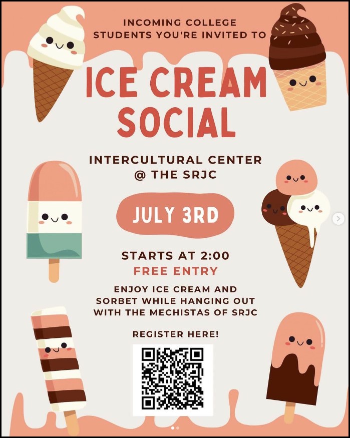 Incoming college students you're invited to ice cream social. Intercultural center at the SRJC July 3rd starts at 2:00pm free entry. Enjoy ice cream and sorbet while hanging out with the mechistas of SRJC. Register here: https://docs.google.com/forms/d/e/1FAIpQLSfRsWYccI9hgH1XOF4gM5LPXOkb6cd-FEhM7sabanWNoKfSpg/viewform?pli=1
