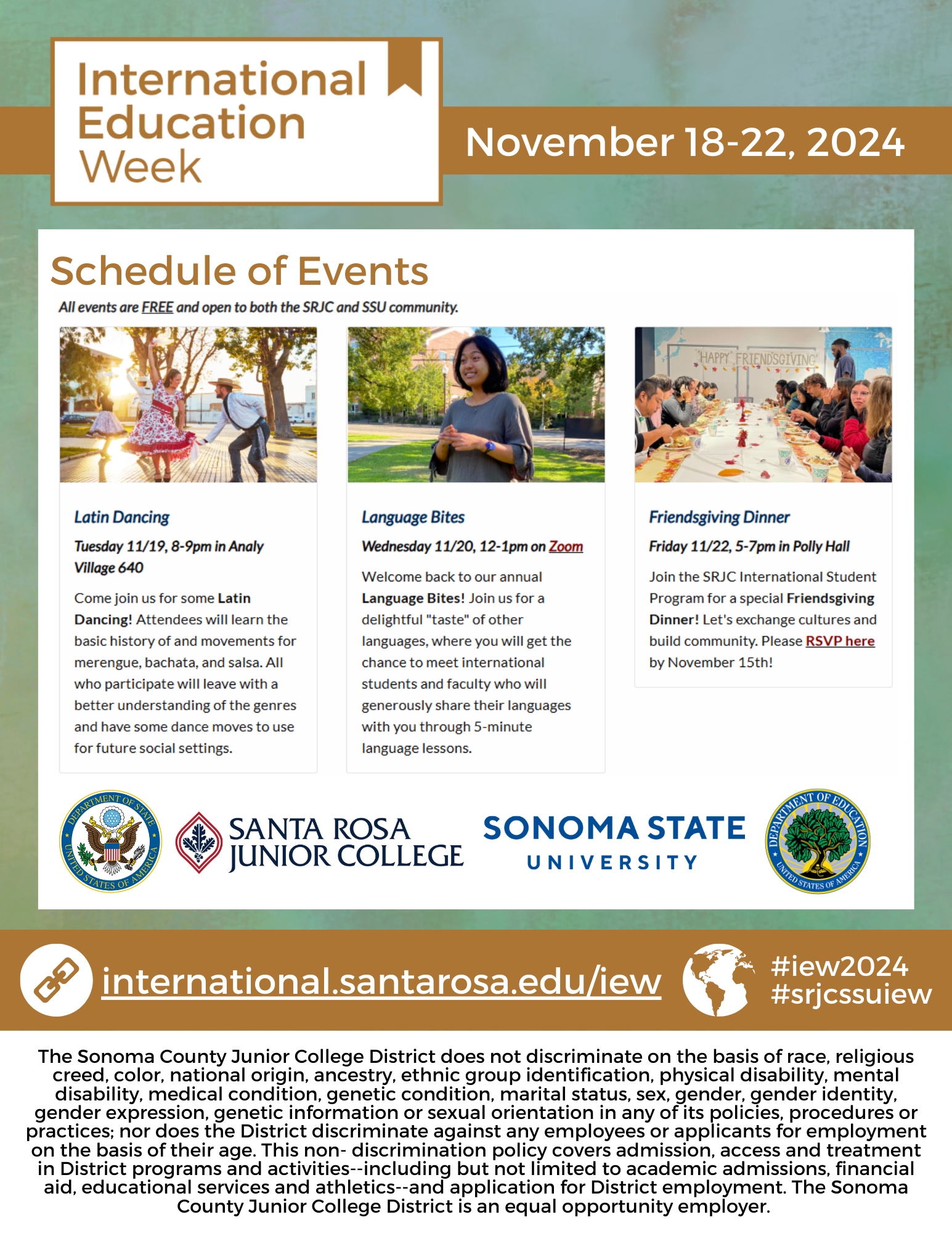 International Education Week, November 18 - 22, 2024. Schedule of Events. All events are FREE and open to both the SRJC and SSU community. Latin Dancing Tuesday 11/19, 8-9pm in Analy Village 640 Come join us for some Latin Dancing! Attendees will learn the basic history of and movements for merengue, bachata, and salsa. All who participate will leave with a better understanding of the genres and have some dance moves to use for future social settings.  Language Bites Wednesday 11/20, 12-1pm on Zoom Welcome back to our annual Language Bites! Join us for a delightful "taste" of other languages, where you will get the chance to meet international students and faculty who will generously share their languages with you through 5-minute language lessons. Friendsgiving Dinner Friday 11/22, 5-7pm in Polly Hall Join the SRJC International Student Program for a special Friendsgiving Dinner! Let's exchange cultures and build community. Please RSVP here by November 15th! Department of State United States of America Santa Rosa Junior College Sonoma State University Department of Education United States of America international.santarosa.edu/iew #iew2024 #srjcssuiew