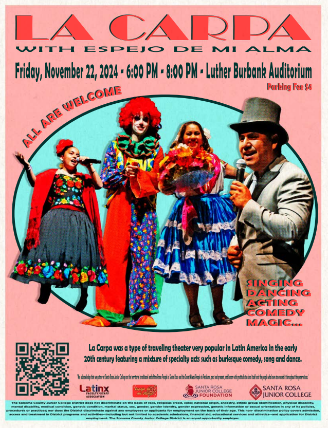 La Carpa Talent Show with Espejo de mi Alma  Friday, November 22, 2024 6:00pm - 8:00pm SRJC Luther Burbank Auditorium Parking Fee $4 All Are Welcome Singing, dancing, acting, comedy, magic.... La Carpa was a type of traveling theater very popular in Latin America in the early 20th century featuring a mixture of specialty acts such as burlesque comedy, song and dance.