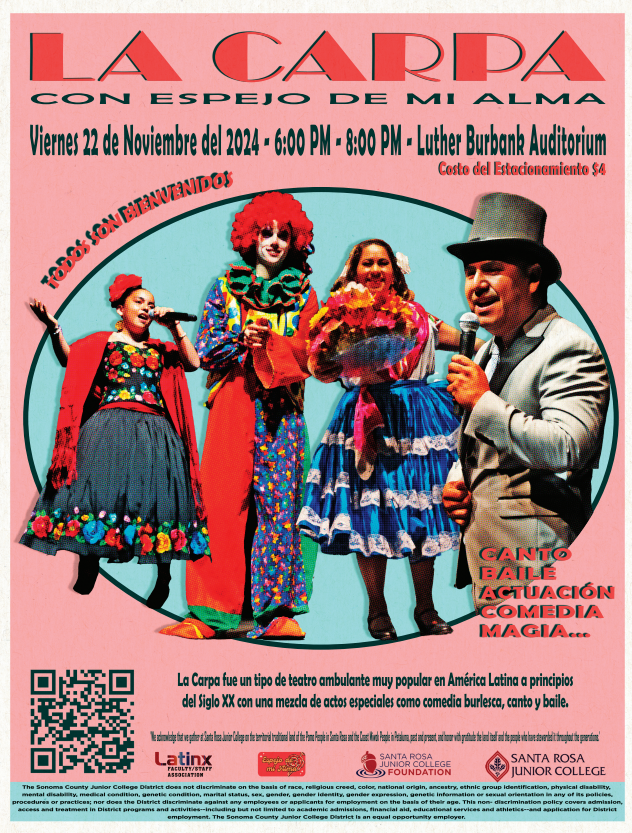 La Carpa Show de Talento con Espejo de mi Alma Viernes 22 de noviembre del 2024 6:00pm - 8:00pm SRJC Luther Burbank Auditorium Costo del Estacionamiento $4 Todos son Bienvenidos Canto, baile, actuación, comedia, magia... La Carpa fue un tipo de teatro ambulante muy popular en America Latina a principios del Siglo XX con una mezcla de actos especiales como comedia burlesca, canto y baile.