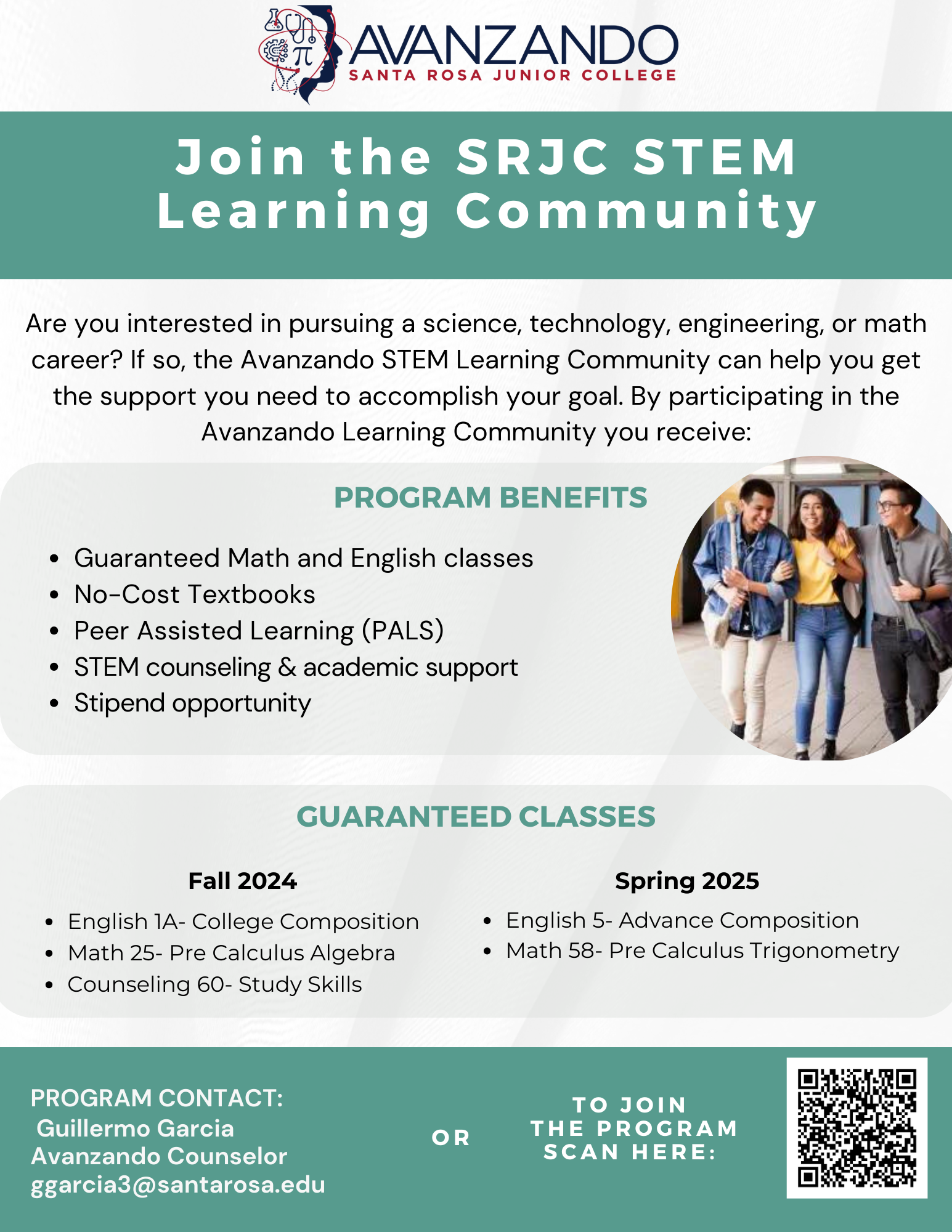 Hello,   SRJC is proud to announce an opportunity for students interested in pursuing a STEM major in college. This year, SRJC has created a learning community where we link transfer level English and Math courses for one academic year with additional support. For students to excel, we understand they need a strong foundation; therefore, by participating in the Avanzando STEM learning community, students will have an academic counselor who will help participants from enrollment to program completion. This means students will receive help selecting classes, finding money for college, and exploring transfer options. In addition, this program will provide academic support by having a Peer Assisted Learner (PALS) in the classroom, and students will have the opportunity to receive stipends for meeting program requirements.   Fall 2014 Avanzando STEM Learning Community Schedule:  Math 25  section 2008 M W 1:30pm-3:30pm English 1A section 0110, T Th 11:00am-1:00pm  Counseling 60-section 2013, W 9:00-11:00am     If you are a student interested in STEM, this program would be the first stepping stone to a rewarding career in the sciences. We are looking for first-generation college students who are traditionally underrepresented in the sciences.     Attached is a program flyer with a QR code the student can scan. After scanning the QR code, the student will complete a brief interest form that I will use to follow up with students. Space is limited to ensure we dedicate the time to each student. Link to Avanzando Learning Community Interest Form https://santarosajuniorcollege.formstack.com/forms/avanzando_learning_community_interest_form