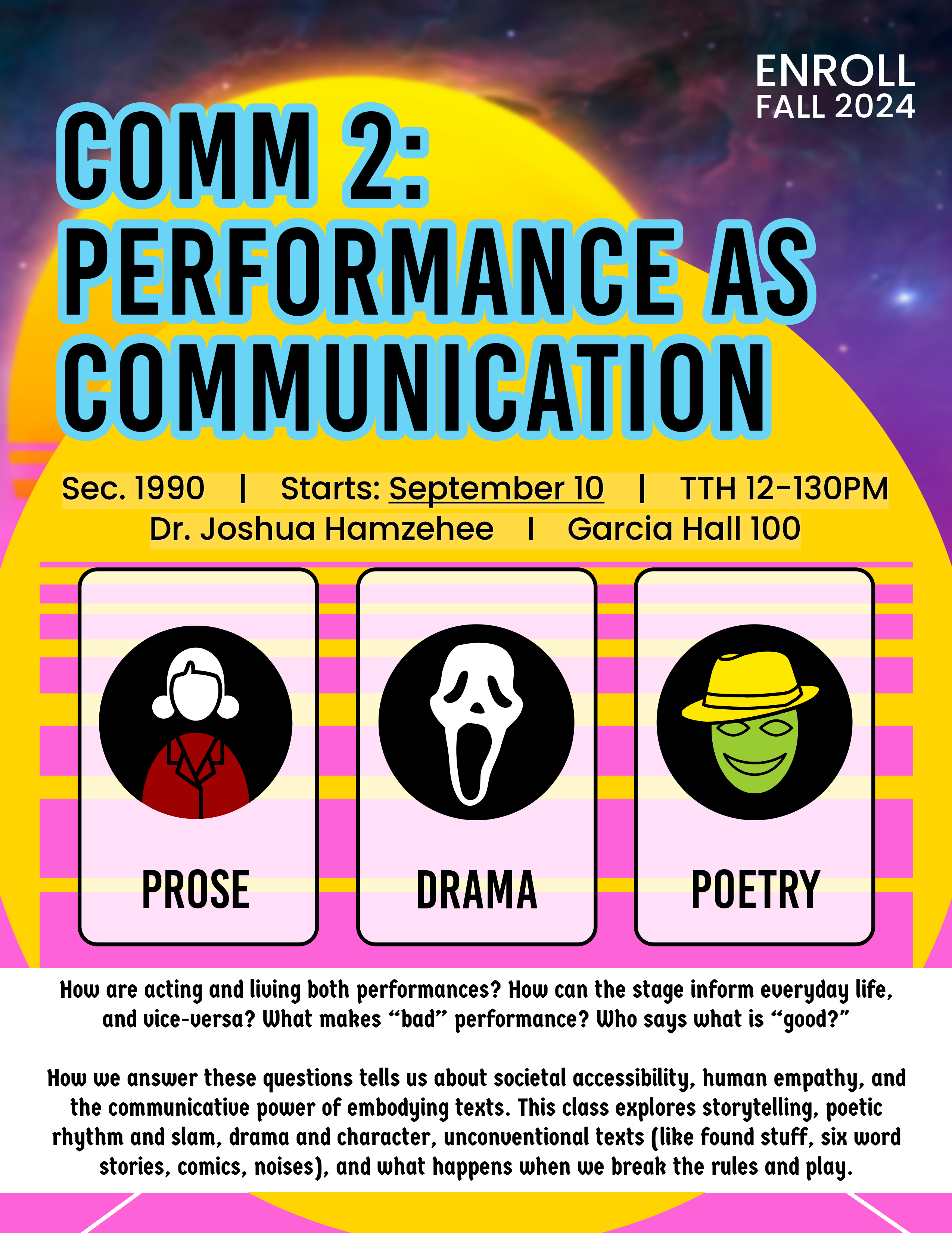 COMM 2: PERFORMANCE AS COMMUNICATION Sec. 1990 I Starts: September 10 |  TTH 12-1:30PM | Dr. Joshua Hamzehee I Garcia Hall 100. PROSE. DRAMA. POETRY. How are acting and living both performances? How can the stage inform everyday life, and vice-versa? What makes "bad" performance? Who says what is "good?" How we answer these questions tells us about societal accessibility, human empathy, and the communicative power of embodying texts. This class explores storytelling, poetic rhythm and slam, drama and character, unconventional texts (like found stuff, six word stories, comics, noises), and what happens when we break the rules and play.