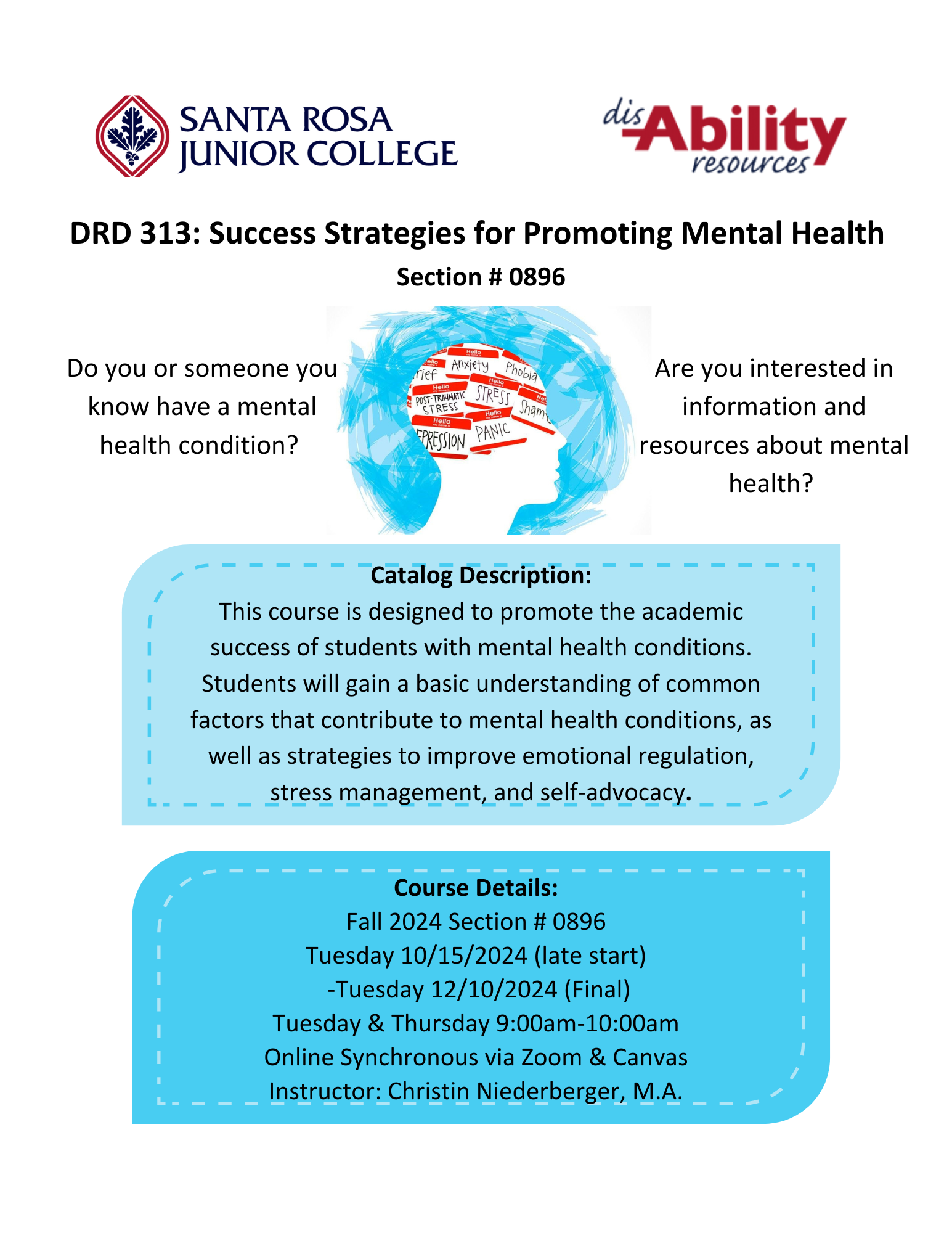 DRD 313: Success Strategies for Promoting Mental Health Section #0896 Do you or someone you know have a mental health condition? Are you interested in information and resources about mental health? Catalog Description: This course is designed to promote the academic ; success of students with mental health conditions. Students will gain a basic understanding of common factors that contribute to mental health conditions, as well as strategies to improve emotional regulation, stress management, and self-advocacy. Course Details: Fall 2024 Section # 0896 Tuesday 10/15/2024 (late start) -Tuesday 12/10/2024 (Final) Tuesday & Thursday 9:00am-10:00am Online Synchronous via Zoom & Canvas Instruct or: Christin Niederberger, M.A.