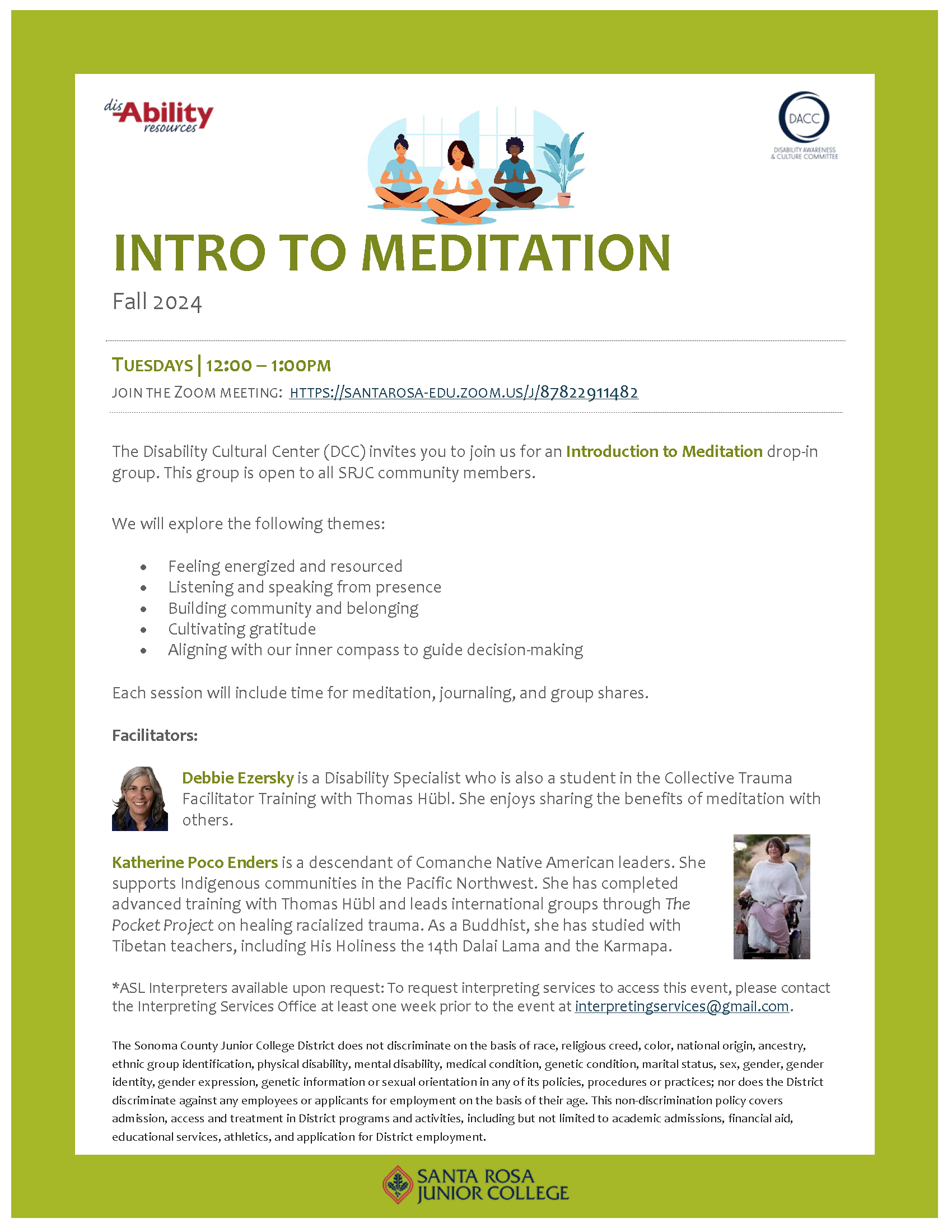 INTRO TO MEDITATION Fall 2024. TUESDAYS I 12:00-1:00PM JOIN THE ZOOM MEETING: HTTPS://SANTAROSA-EDU.ZOOM.US/J/87822911482 The Disability Cultural Center (DCC) invites you to join us for an Introduction to Meditation drop-in group. This group is open to all SRJC community members. We will explore the following themes: • Feeling energized and resourced • Listening and speaking from presence • Building community and belonging • Cultivating gratitude • Aligning with our inner compass to guide decision-making. Each session will include time for meditation, journaling, and group shares. Facilitators: Debbie Ezersky is a Disability Specialist who is also a student in the Collective Trauma Facilitator Training with Thomas Hubi. She enjoys sharing the benefits of meditation with others. Katherine Poco Enders is a descendant of Comanche Native American leaders. She supports Indigenous communities in the Pacific Northwest. She has completed advanced training with Thomas HUbl and leads international groups through The Pocket Project on healing racialized trauma. As a Buddhist, she has studied with Tibetan teachers, including His Holiness the 14th Dalai Lama and the Karmapa. *ASL Interpreters available upon request: To request interpreting services to access this event, please contact the Interpreting Services Office at least one week prior to the event at interpreting:services@gmail.com.