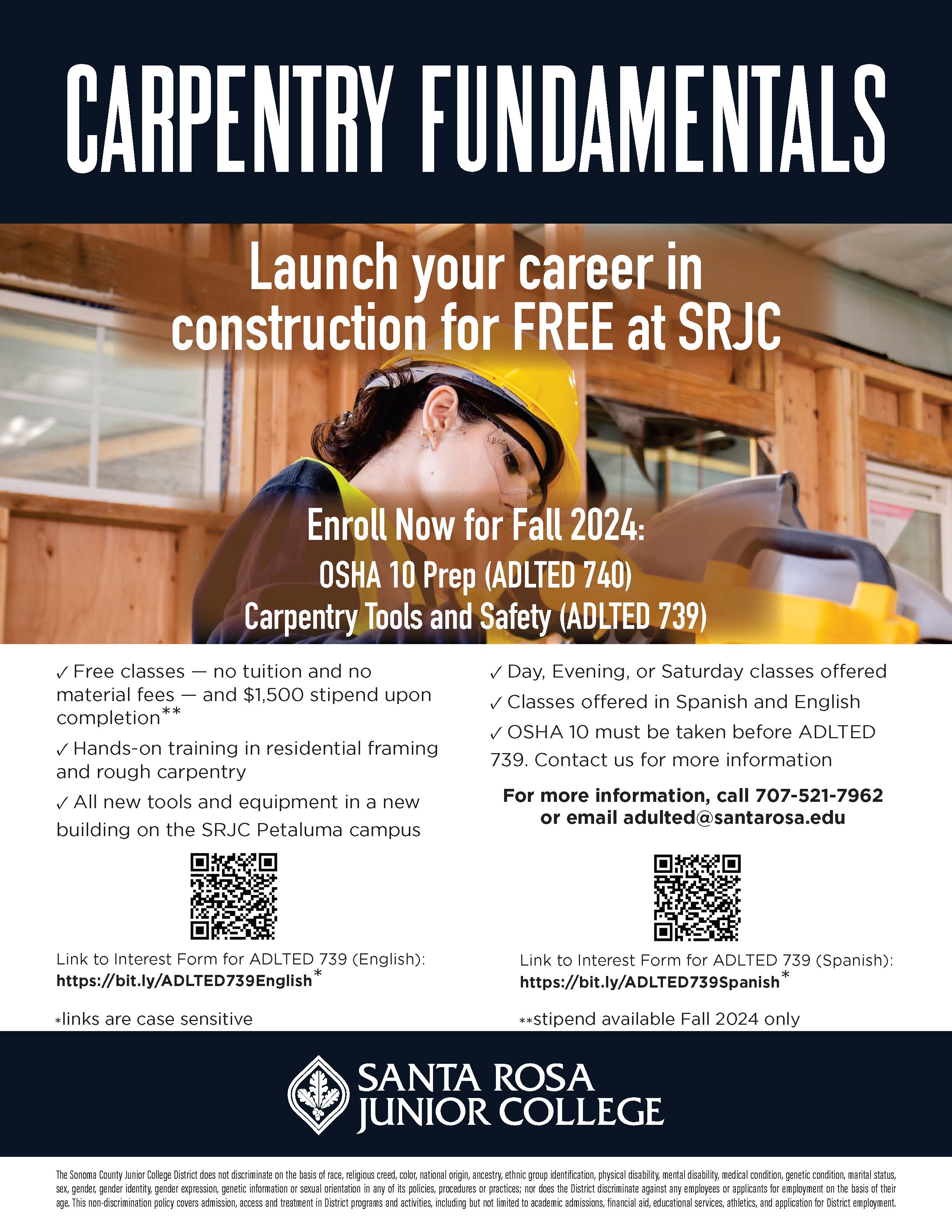 Carpentry fundamentals. Launch your career in construction for FREE at SRJC. Enroll Now for Fall 2024: OSHA 10 Prep (ADLTED 740) Carpentry Tools and Safety (ADLTED 739). ✓ Free classes — no tuition and no material fees — and $1,500 stipend upon completion** ✓ Hands-on training in residential framing and rough carpentry ✓ All new tools and equipment in a new building on the SRJC Petaluma campus ✓ Day, Evening, or Saturday classes offered ✓ Classes offered in Spanish and English ✓ OSHA 10 must be taken before ADLTED 739. Contact us for more information. For more information, call 707-521-7962 or email adulted@santarosa.edu Link to Interest Form for ADLTED 739 (English): https://bit.ly/ADLTED739English * Link to Interest Form for ADLTED 739 (Spanish): https://bit.ly/ADLTED739Spanish * *links are case sensitive. **stipend available Fall 2024 only