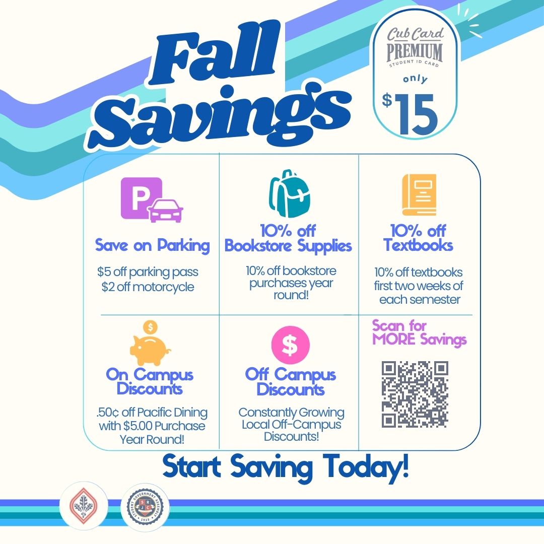 Cub Card Premium student ID card only $15. Fall savings. Save on parking. $5 off parking pass. $2 off motorcycle. 10% off bookstore supplies 10% off bookstore purchases year-round. 10% off textbooks. 10% off textbooks first two weeks of each semester. On campus discounts. $0.50 off Pacific dining with $5 purchase year-round. Off campus discounts. Constantly growing local off campus discounts. Scan for more savings. Start saving today!