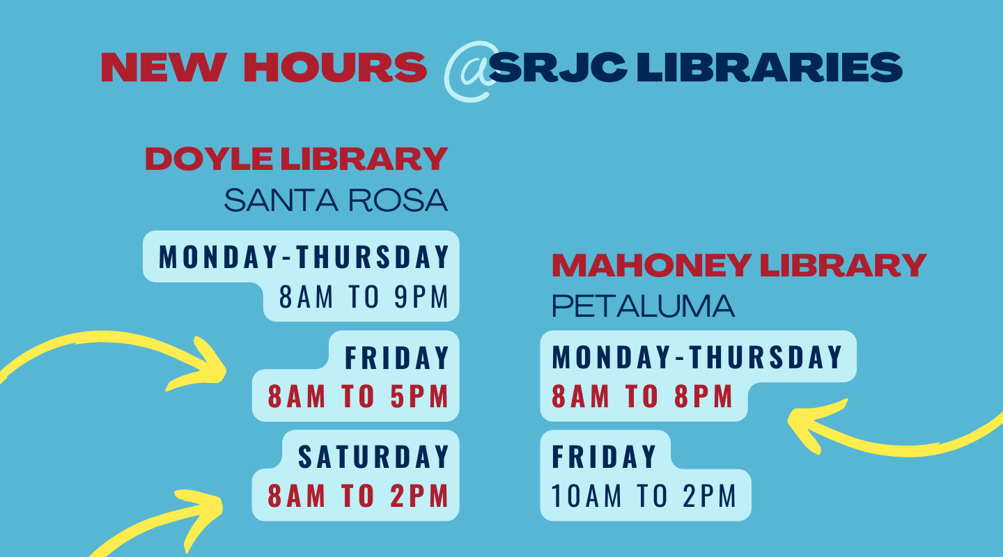 SRJC Libraries has NEW HOURS starting Fall Semester.

Doyle Library in Santa Rosa
Monday-Thursday: 8am to 9pm
Friday: 8am to 5pm - Open Earlier!!!
Saturday: 8am to 2pm - Open Earlier!!!
Sunday: Closed

Mahoney Library in Petaluma
Monday-Thursday: 8am to 8pm - Open Later!!!
Friday: 10am to 2pm
Saturday-Sunday: Closed

Visit our website for more information: https://libraries.santarosa.edu/hours