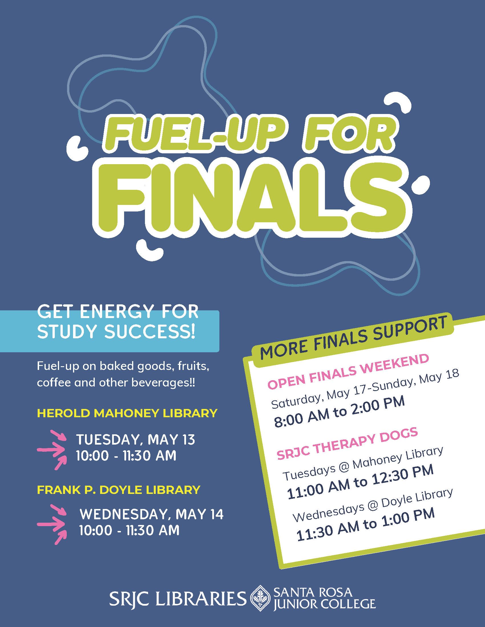 FUEL-UP FOR FINALS at SRJC Libraries Get the energy you need to end this semester successfully! Come by the library for a delicious array of pastries, muffins, scones, fruit salad, coffee, tea, and juice to enjoy and fuel up with the week before finals.   Mahoney Library in Petaluma: Tuesday, May 13, 10:00 – 11:30 am Doyle Library in Santa Rosa: Wednesday, May 14, 10:00 – 11:30 am    More Finals Support from SRJC Libraries–  OPEN FINALS WEEKEND!!!  SRJC Libraries is open Extra Hours for study time:  Saturday, May 17 – Sunday, May 18 8:00 am – 2:00 pm    SRJC THERAPY DOGS  Our hard-working fuzzy friends are here for us when we need a calming break:  Tuesdays @ Mahoney: 11:00 am – 12:30 pm Wednesdays @ Doyle: 11:30 am – 1:00 pm