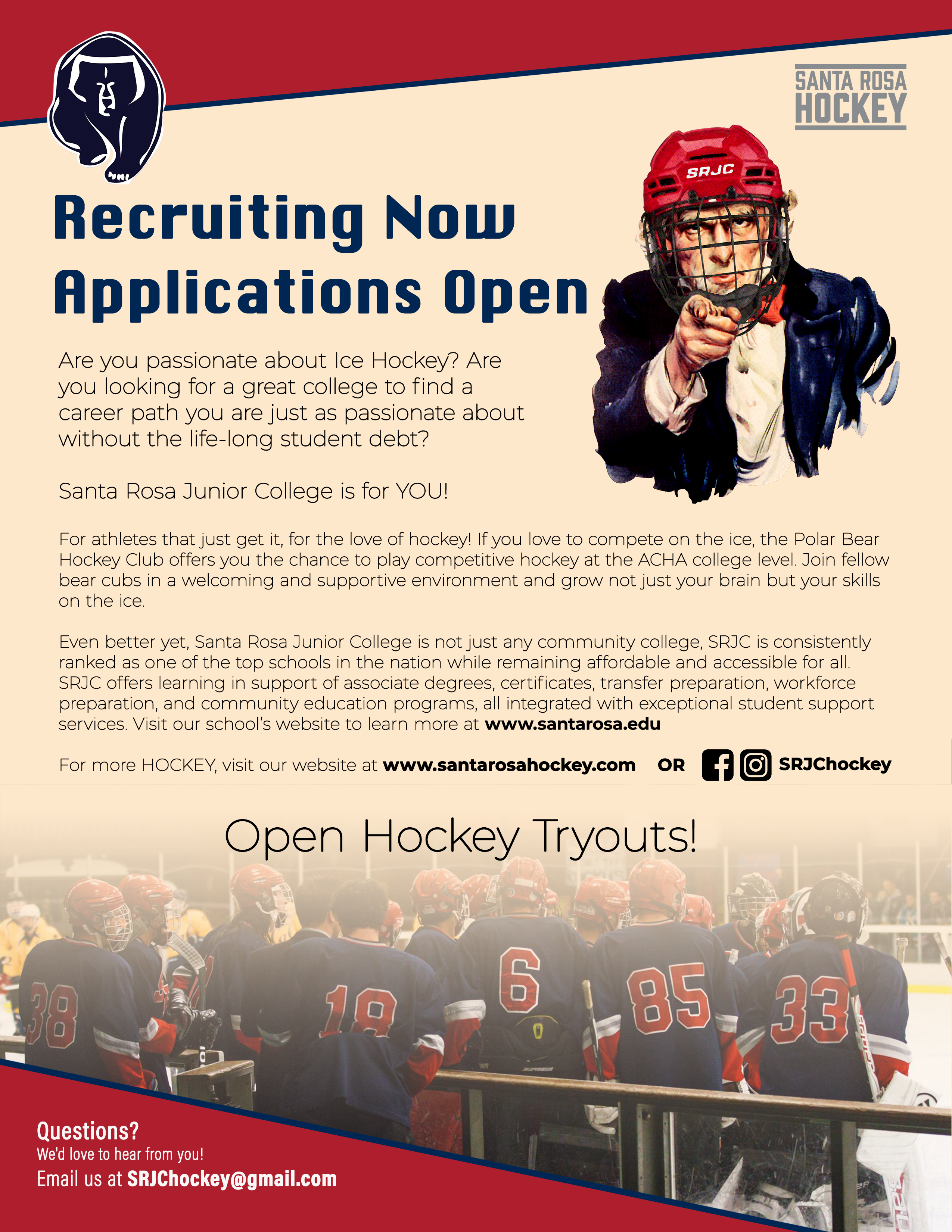 Santa Rosa Hockey. Recruiting Now Applications Open. Are you passionate about Ice Hockey? Are you looking for a great college to find a career path you are just as passionate about without the life-long student debt? Santa Rosa Junior College is for YOU! For athletes that just get it, for the love of hockey1 If you love to compete on the ice, the Polar Bear Hockey Club offers you the chance to play competitive hockey at the ACHA college level. Join fellow bear cubs in a welcoming and supportive environment and grow not just your brain but your skills on the ice. Even better yet, Santa Rosa Junior College is not just any community college, SRJC is consistently ranked as one of the top schools in the nation while remaining affordable and accessible for all. SRJC offers learning in support of associate degrees, certificates, transfer preparation, workforce preparation, and community education programs, all integrated with exceptional student support services. Visit our school's website to learn more at www.santarosa.edu. For more HOCKEY, visit our website at www.santarosahockey.com or Facebook/Instagram @SRJChockey Open Hockey Tryouts! Questions We'd love to hear from you! Email us at SRJChockey@gmail.com