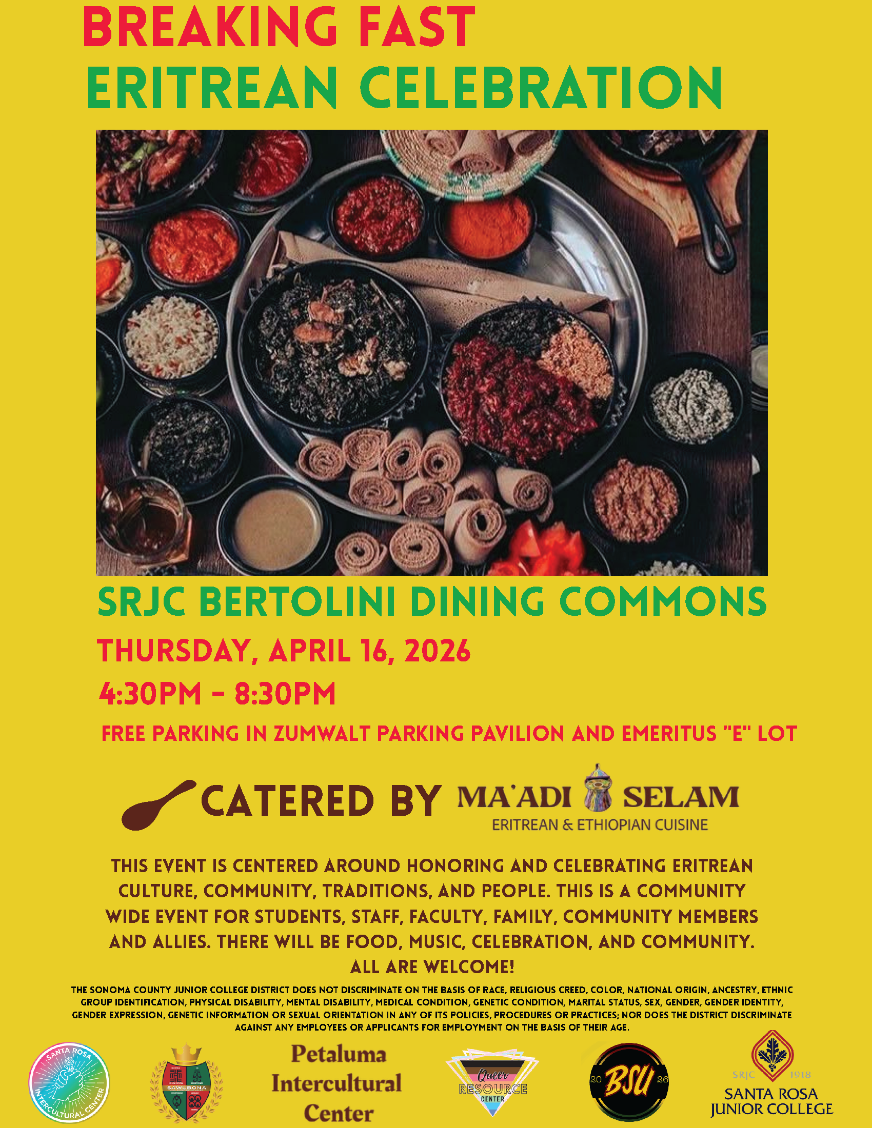 Please join us Breaking Fast: Eritrean Celebration April 16, 2026 4:30 – 8:30pm SRJC Bertolini Dinning Commons Free parking in Zumwalt Parking Pavilion and Emeritus "E" Lot.  This event is centered around honoring and celebrating Eritrean culture, community, traditions, and people. This is a community wide event for students, staff, faculty, family, community members and allies. There will be food, music, celebration, and community. All are welcome! Free event. Free parking in Zumwalt Parking Pavilion and Emeritus "E" Lot.  Catered by Ma’adi Selam. For questions, please reach out to intercultural@santarosa.edu Organized in collaboration with Sawubona Black Learning and Opportunities Center, Petaluma Intercultural Center, Queer Resource Center, Black Student Union, and Santa Rosa Intercultural Center.  [Image of a dinner spread of Eritrean dishes]