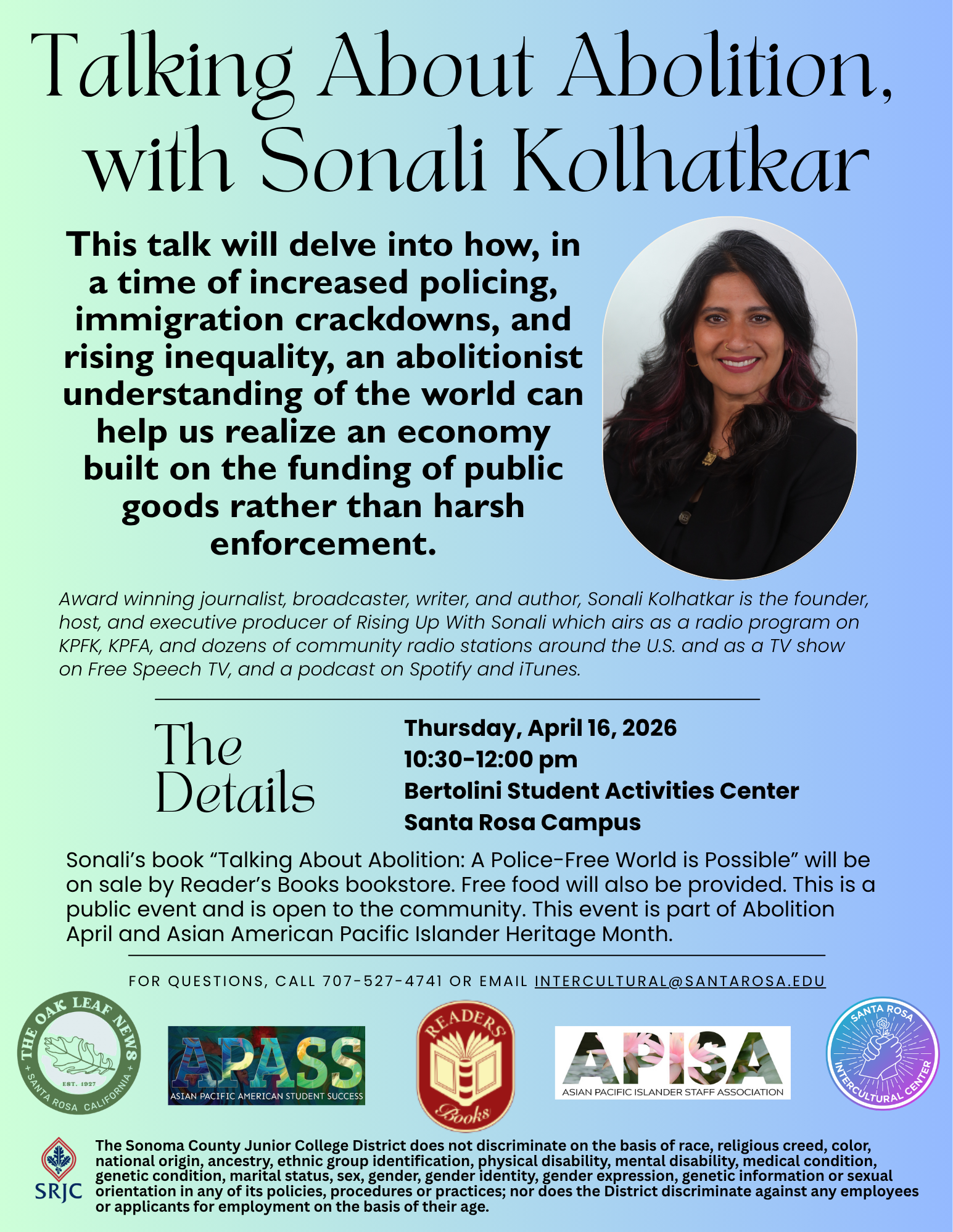 Talking About Abolition,  with Sonali Kolhatkar  This talk will delve into how, in a time of increased policing, immigration crackdowns, and rising inequality, an abolitionist understanding of the world can help us realize an economy built on the funding of public goods rather than harsh enforcement.  “picture of Sonali smiling at the camera”  Award winning journalist, broadcaster, writer, and author, Sonali Kolhatkar is the founder, host, and executive producer of Rising Up With Sonali which airs as a radio program on KPFK, KPFA, and dozens of community radio stations around the U.S. and as a TV show on Free Speech TV, and a podcast on Spotify and iTunes.  The  Details Thursday, April 16, 2026 10:30-12:00 pm Bertolini Student Activities Center Santa Rosa Campus  Sonali’s book “Talking About Abolition: A Police-Free World is Possible” will be on sale by Reader’s Books bookstore. Free food will also be provided. This is a public event and is open to the community. This event is part of Abolition April and Asian American Pacific Islander Heritage Month.  For questions, call 707-527-4741 or email intercultural@santarosa.edu  “Oak Leaf logo” "APASS (Asian Pacific American Student Success) logo", "Readers Club logo", " APISA (Asian Pacific Islander Staff Association) logo", and "Santa Rosa Intercultural Center logo".  Santa Rosa Junior College logo  The Sonoma County Junior College District does not discriminate on the basis of race, religious creed, color, national origin, ancestry, ethnic group identification, physical disability, mental disability, medical condition, genetic condition, marital status, sex, gender, gender identity, gender expression, genetic information or sexual orientation in any of its policies, procedures or practices; nor does the District discriminate against any employees or applicants for employment on the basis of their age.