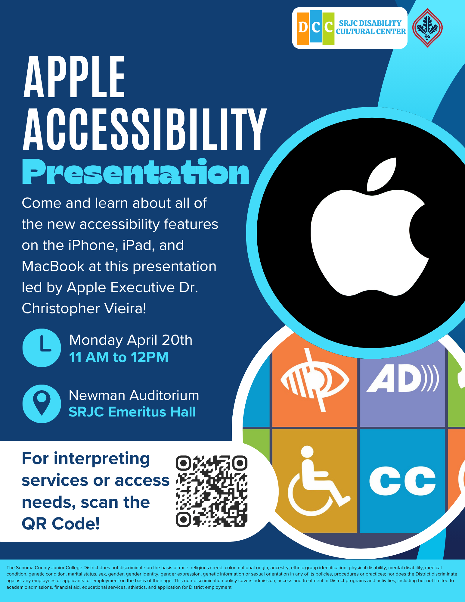 Apple Accessibility Presentation! Come and learn about all of the new accessibility features on the iPhone, iPad, and MacBook at this presentation led by Apple Executive Dr. Christopher Vieira! Monday April 20th from 11am to 12pm in the Newman Auditorium, SRJC Emeritus Hall. For interpreting services or access needs, scan the QR Code! SRJC Anti-discrimination Blurb:The Sonoma County Junior College District does not discriminate on the basis of race, religious creed, color, national origin, ancestry, ethnic group identification, physical disability, mental disability, medical condition, genetic condition, marital status, sex, gender, gender identity, gender expression, genetic information or sexual orientation in any of its policies, procedures or practices; nor does the District discriminate against any employees or applicants for employment on the basis of their age. This non-discrimination policy covers admission, access and treatment in District programs and activities, including but not limited to academic admissions, financial aid, educational services, athletics, and application for District employment. 
