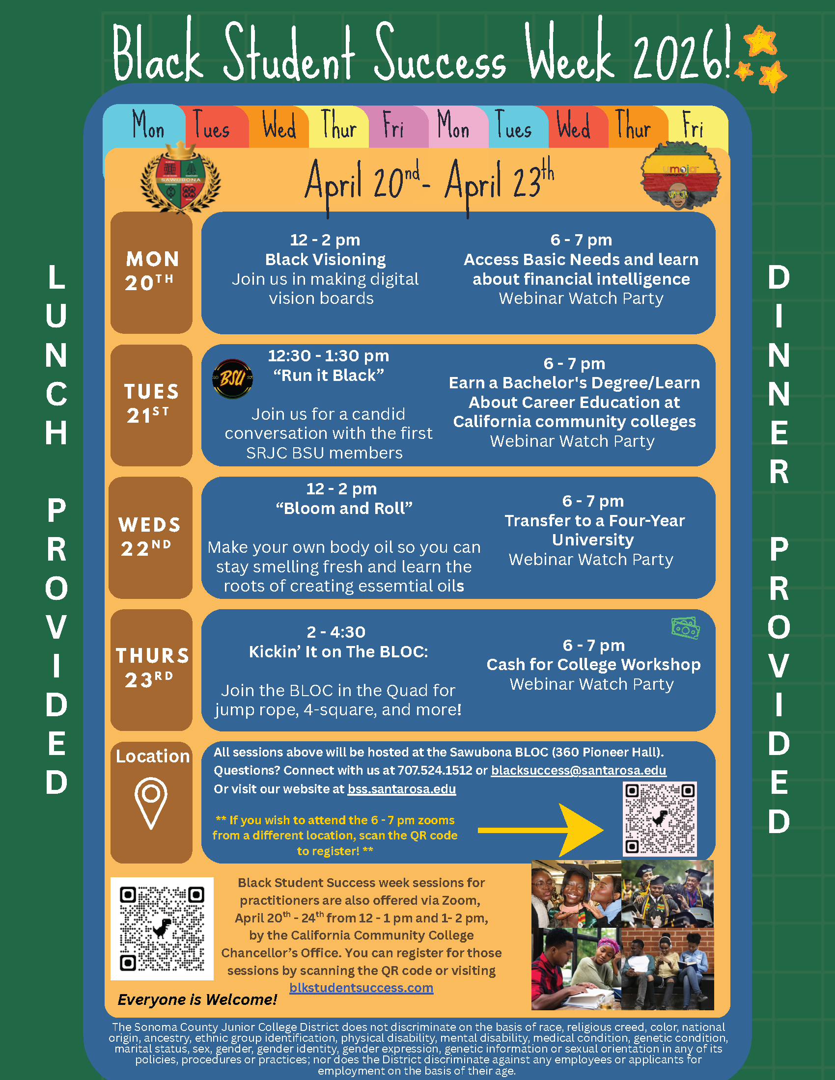 Black Student Success Week 2026! April 20nd - April 23th. Lunch and Dinner provided for the events. MON 20th:  12-2 pm Black Visioning: Join us in making digital vision boards us in making digital vision boards. MON 20th:  6-7 pm Access Basic Needs and learn about financial intelligence Webinar Watch Party. TUES 21st: 12:30 - 1:30 pm “Run it Black” Join us for a candid conversation with the first SRJC BSU members. 6-7 pm Earn a Bachelor's Degree/Learn About Career Education at California community colleges. Webinar Watch Party. WEDS 22nd 12 - 2 pm “Bloom and Roll”  Make your own body oil so you can stay smelling fresh and learn the roots of creating essential oils. 6-7 pm Transfer to a Four-Year University Webinar Watch Party. THURS 23rd 2-4:30 Kickin’ It on The BLOC: Join the BLOC in the Quad for jump rope, 4-square, and more!  6-7 pm Cash for College Workshop Webinar Watch Party Location. All sessions above will be hosted at the Sawubona BLOC (360 Pioneer Hall). Questions? Connect with us at 707.524.1512 or blacksuccess@santarosa.edu Or visit our website at bss.santarosa.edu ** If you wish to attend the 6-7 pm zooms from a different location, scan the QR code to register! ** Black Student Success week sessions for practitioners are also offered via Zoom, April 20 - 24 from 12 - 1 pm and 1-2 pm, by the California Community College Chancellor’s Office. You can register for those sessions by scanning the QR code or visiting blkstudentsuccess.com Everyone is Welcome!