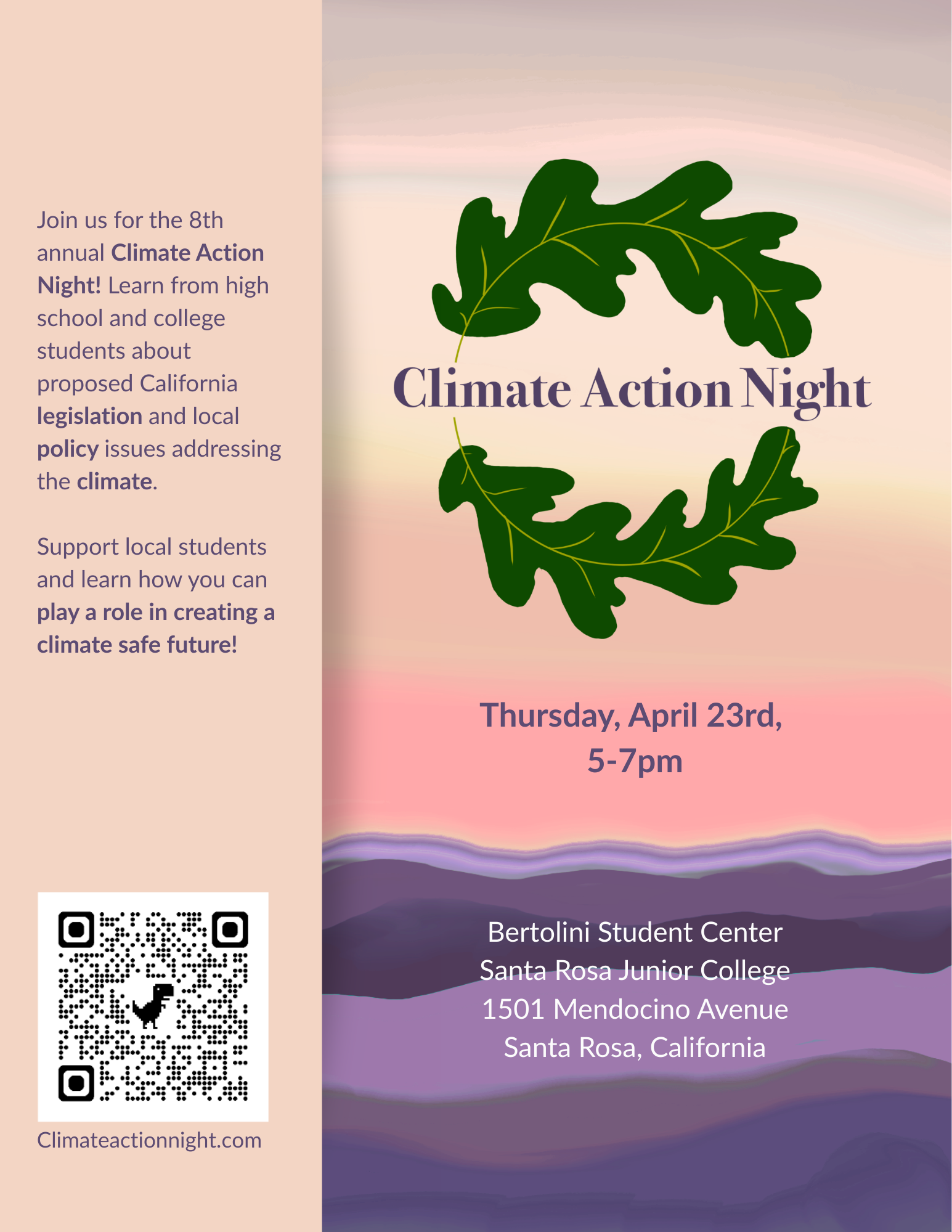 Climate Action Night  Join us for the 8th annual Climate Action Night! Learn from high school and college students about proposed California legislation and local policy issues addressing the climate. Support local students and learn how you can play a role in creating a climate safe future!  Thursday, April 23rd, 5-7pm Bertolini Student Center Santa Rosa Junior College 1501 Mendocino Avenue Santa Rosa, California