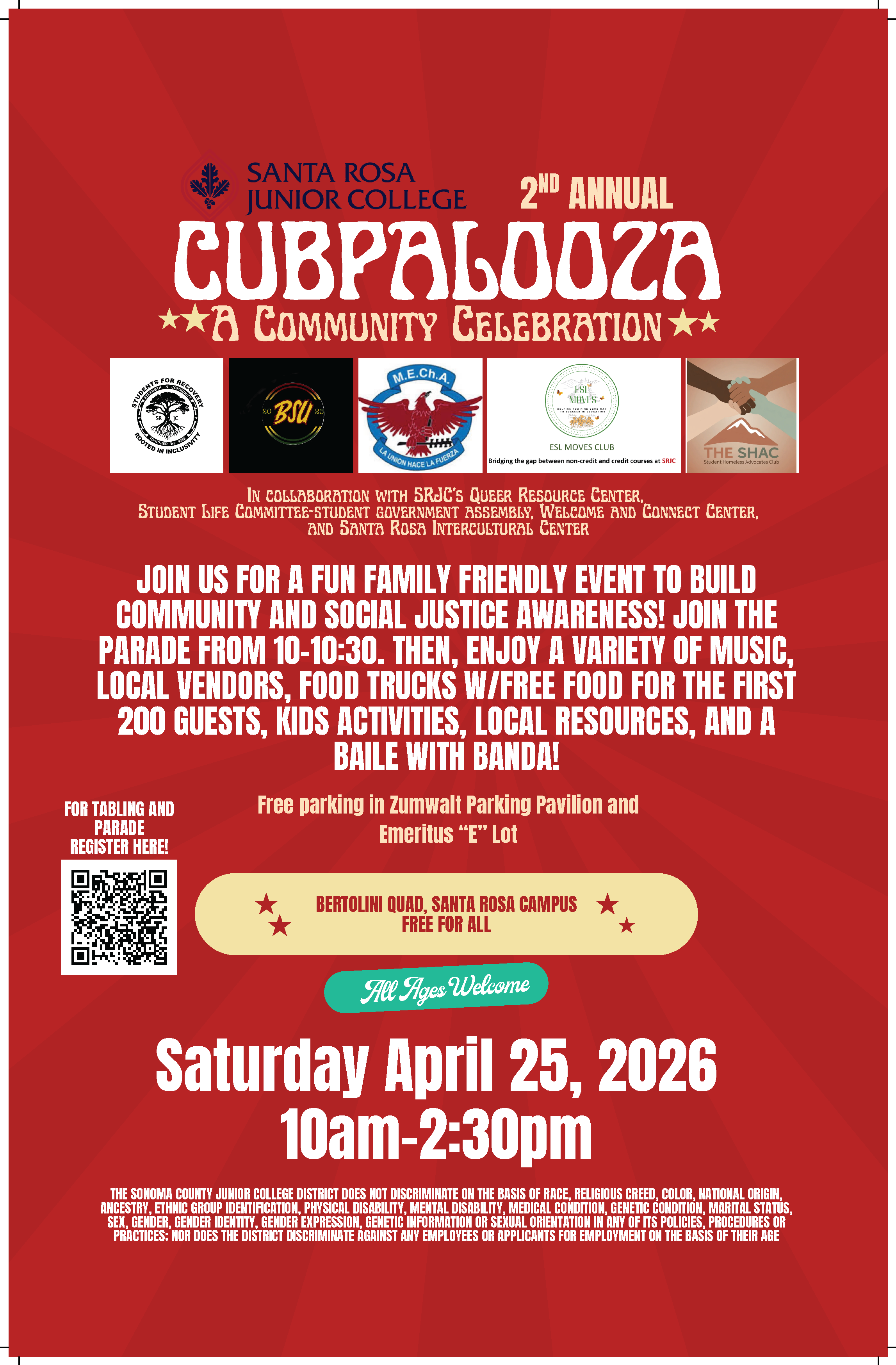 Santa Rosa Junior College 2nd annual Cubpalooza A Community Celebration In collaboration with SRJC’s Queer Resource Center,  Student Life Committee-student government assembly, Welcome and Connect Center, and Santa Rosa Intercultural Center. Join us for a fun family friendly event to build community and social justice awareness! Join the parade from 10-10:30. Then, enjoy a variety of music, Local Vendors, food trucks W/free food for The first 200 guests, kids activities, local resources, and a Baile with Banda! Free parking in Zumwalt Parking Pavilion and Emeritus “E” Lot Bertolini Quad, Santa Rosa Campus Free for All All Ages Welcome Saturday April 25, 2026 10am-2:30pm The Sonoma County Junior College District does not discriminate on the basis of race, religious creed, color, national origin, ancestry, ethnic group identification, physical disability, mental disability, medical condition, genetic condition, marital status, sex, gender, gender identity, gender expression, genetic information or sexual orientation in any of its policies, procedures or practices; nor does the District discriminate against any employees or applicants for employment on the basis of their age. For tabling and parade Register here!