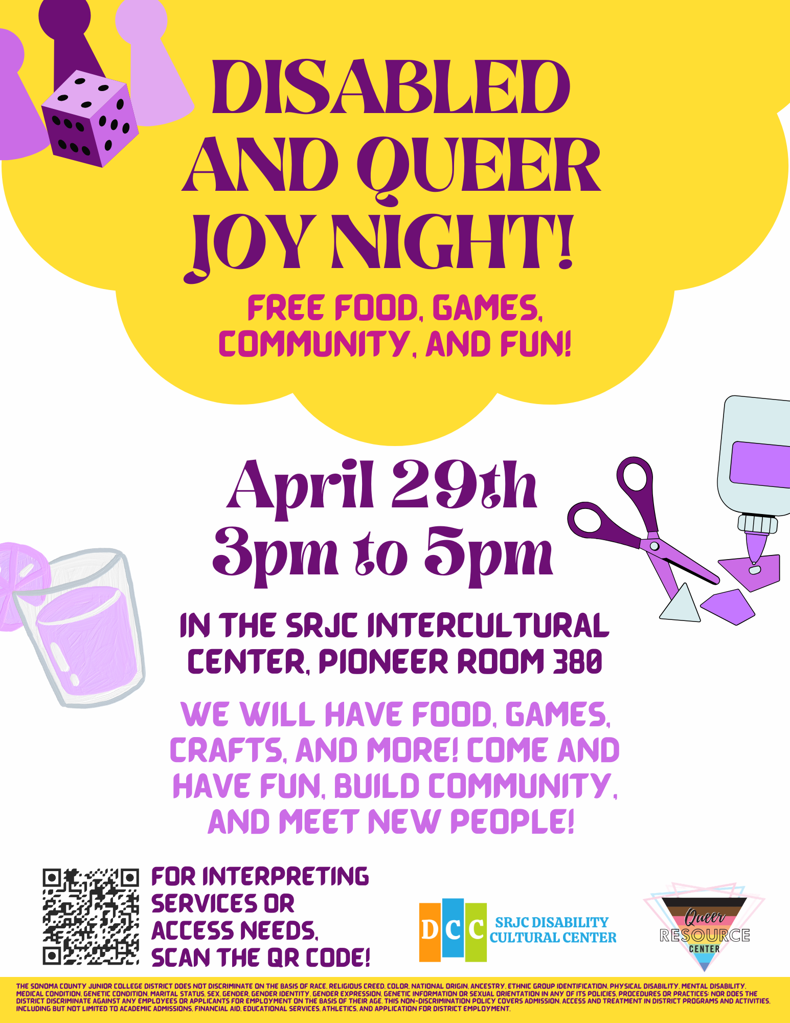 Disabled and queer joy night! Free food, games, community, and fun! April 29th 3pm to 5pm. In the SRJC Intercultural Center, Pioneer room 380. We will have food, games, crafts, and more! Come and have fun, build community, and meet new people! For interpreting services or access needs, scan the QR Code! SRJC Disability Cultural Center Logo. SRJC Queer Resource Center Logo. SRJC Discrimination blurb: The Sonoma County Junior College District does not discriminate on the basis of race, religious creed, color, national origin, ancestry, ethnic group identification, physical disability, mental disability, medical condition, genetic condition, marital status, sex, gender, gender identity, gender expression, genetic information or sexual orientation in any of its policies, procedures or practices; nor does the District discriminate against any employees or applicants for employment on the basis of their age. This non-discrimination policy covers admission, access and treatment in District programs and activities, including but not limited to academic admissions, financial aid, educational services, athletics, and application for District employment. 