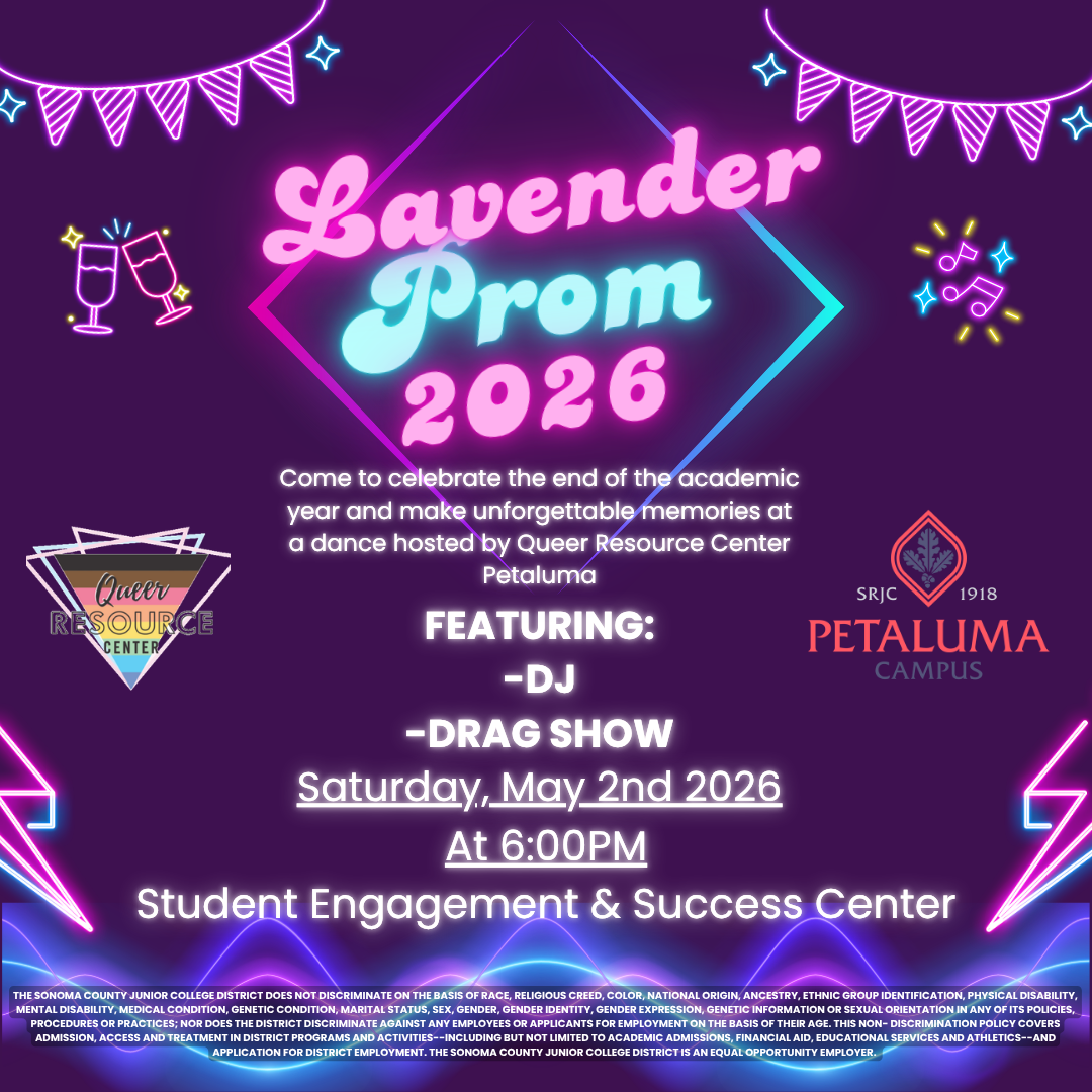 Lavender Prom 2026. Come to celebrate the end of the academic year and make unforgettable memories at a dance hosted by Queer Resource Center Petaluma. Featuring: DJ. Drag Show. Saturday, May 2nd 2026 at 6:00pm. Student Engagement & Success Center.