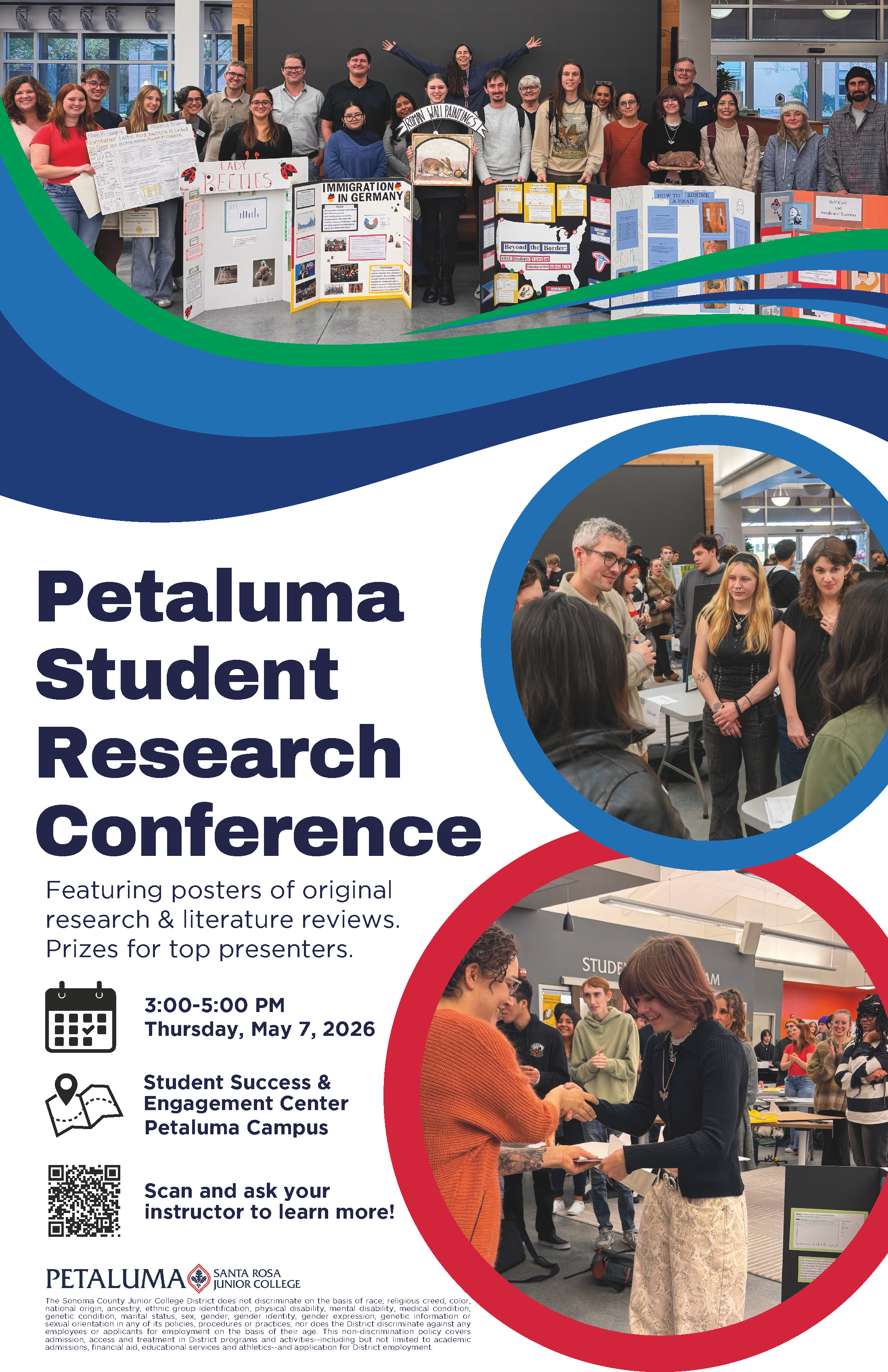 Petaluma Student Research Conference featuring posters of original research and literature reviews. Prizes for top presenters! Attend on Thursday, May 7th 2026 from 3PM to 5PM in the Student Success and Engagement Center at the Petaluma Campus. Scan the QR code and ask your instructor to learn more, or go to the Library Research Page at https://libraries.santarosa.edu/. Petaluma Santa Rosa Junior College logo. The Sonoma County Junior College District does not discriminate on the basis of race, religious creed, color, national origin, ancestry, ethnic group identification, physical disability, mental disability, medical condition, genetic condition, marital status, sex, gender, gender identity, gender expression, genetic information or sexual orientation in any of its policies, procedures or practices; nor does the District discriminate against any employees or applicants for employment on the basis of their age. This non-discrimination policy covers admission, access and treatment in District programs and activities--including but not limited to academic admissions, financial aid, educational services and athletics--and application for District employment.