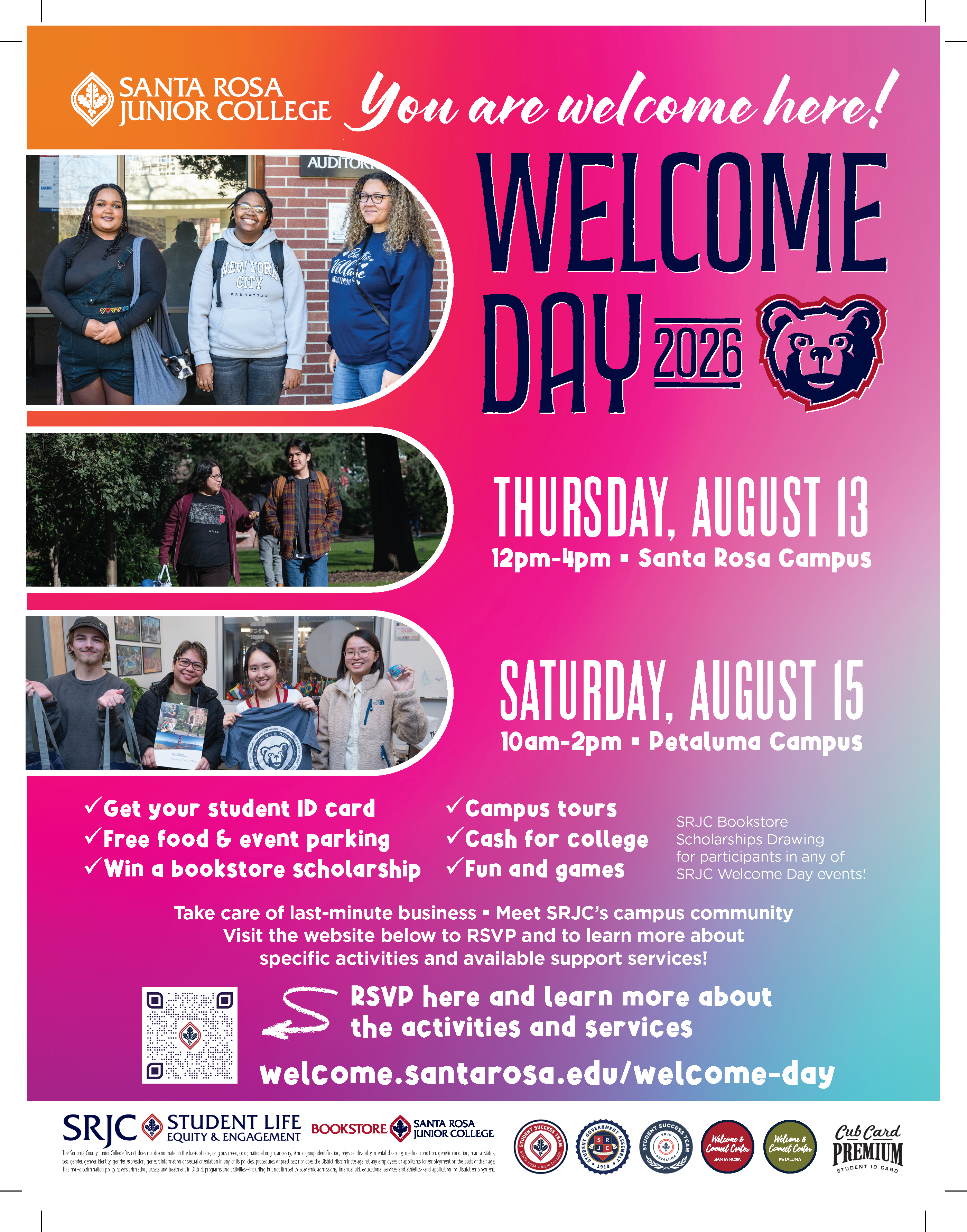 SRJC Welcome Day events are hosted to help new and returning students familiarize themselves with SRJC resources. Save the dates and we'll see you there! - Santa Rosa campus: Thursday, Aug 13th, 2026, 12:00pm – 4:00pm, Resource Fair in Bertolini Quad. Games, music, food. - Petaluma campus: Saturday, Aug 15th - Welcome Day/Super Saturday, 10:00am – 2:00pm. Resource Fair with booths to introduce students to services, and SRJC Petaluma faculty.   Just starting your time at SRJC? All enrollment steps will be guided to help new students take care of everything in one day.  RSVP and get more details at https://welcome.santarosa.edu/welcome-day-2026 
