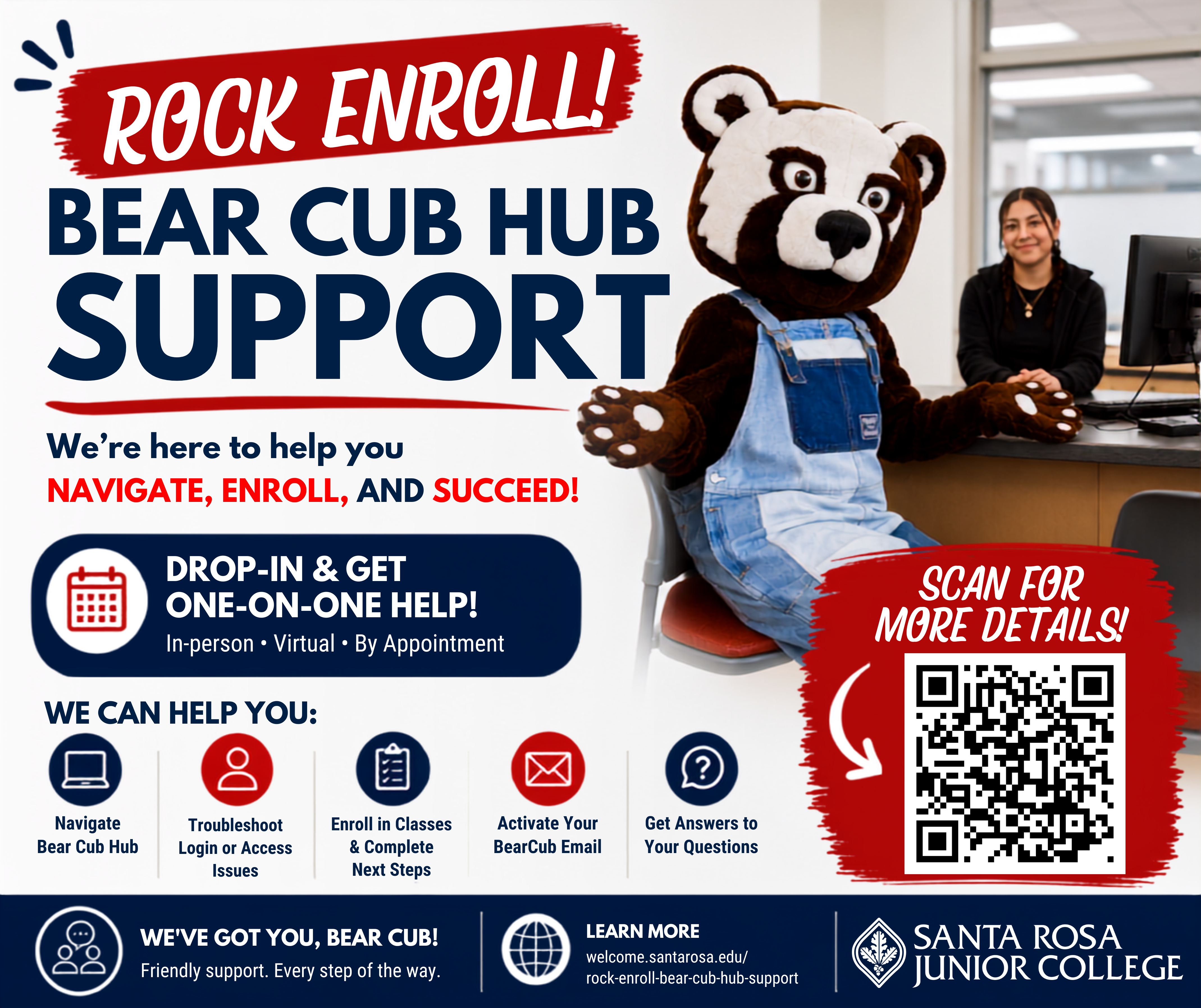  Dear SRJC Students,  As we prepare for the start of the fall semester, Student Outreach and Welcome and Connect Centers in Santa Rosa, Petaluma and Roseland are teaming up to offer Rock Enroll and Bear Cub Hub Support to help students successfully complete their enrollment and prepare for a successful start to the fall semester.     The lab will be available July 28 through August 27 with the following schedule: •	Tuesdays, Wednesdays, and Thursdays: 9:00 a.m. – 1:00 p.m. (In-person support) •	Wednesdays: 4:00 – 7:00 p.m. (In-person and virtual support)  Students can receive personalized support from SRJC staff and peer coaches to ensure they are ready for a successful semester.  Additional information, support locations, hours, and available services can be found on the Rock Enroll webpage: Rock Enroll & Bear Cub Hub Support:  •	Navigating Bear Cub Hub •	Troubleshooting login or account access issues •	Enrolling in classes and completing enrollment steps •	Activating their Bear Cub email  Welcome and Connect Center staff at the various sites look forward to welcoming you and providing you with the support you need to have a successful start this fall semester!