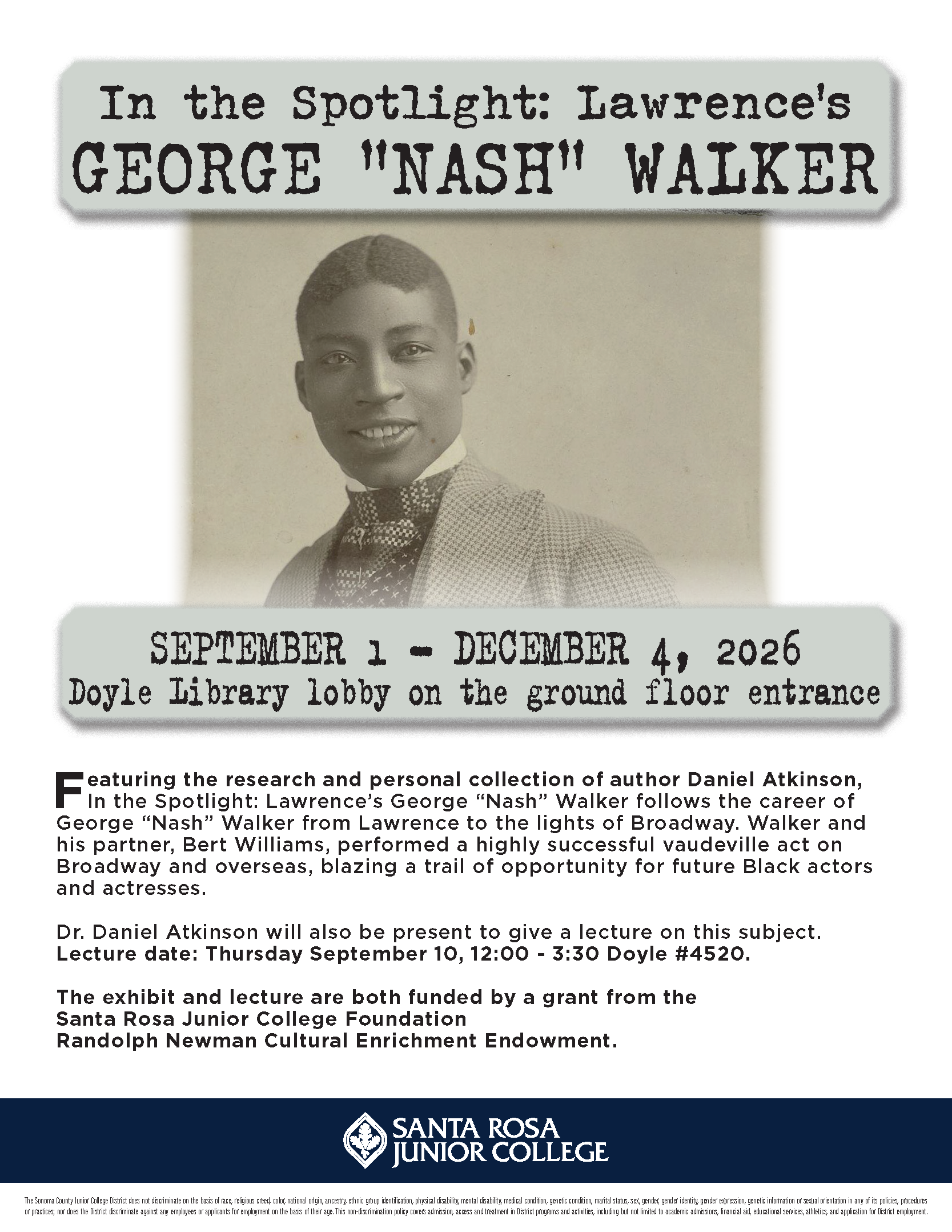 In the Spotlight: Lawrence's GEORGE "NASH" WALKER. SEPTEMBER 1 - DECEMBER 4, 2026 Doyle Library lobby on the ground floor entrance. Featuring the research and personal collection of author Daniel Atkinson, In the Spotlight: Lawrence's George ''Nash'' Walker follows the career of George ''Nash'' Walker from Lawrence to the lights of Broadway. Walker and his partner, Bert Williams, performed a highly successful vaudeville act on Broadway and overseas, blazing a trail of opportunity for future Black actors and actresses. Dr. Daniel Atkinson will also be present to give a lecture on this subject. Lecture date: Thursday September 10, 12:00-3:30 Doyle #4520. This exhibit is funded by a grant from the Santa Rosa Junior College Foundation Randolph Newman Cultural Enrichment Endowment. www.santarosa.edu