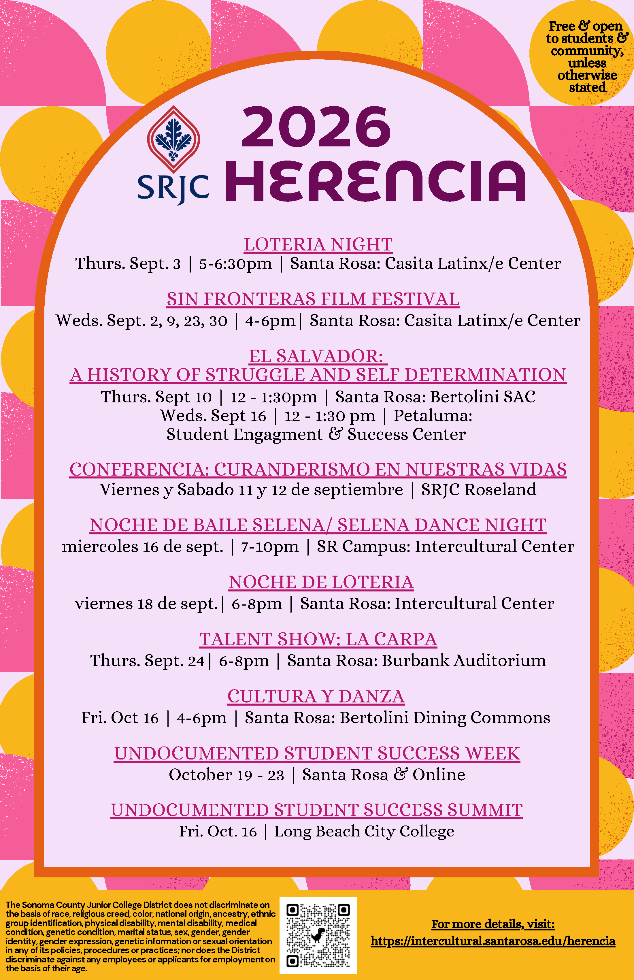 SRJC HERENCIA 2026. Free & Open to student & community, unless otherwise stated For more details, visit: https://intercultural.santarosa.edu/herencia Loteria Night Thursday, September 3 | 5:00 - 6:30 pm | SR Campus: Casita Latinx/e Center (Bertolini 4638) Sin Fronteras Film Festival Wednesdays September 2, 9, 23, 30 | 4:00 - 6:00 pm | SR Campus: Casita Latinx/e Center (Bertolini 4638) El Salvador: A History of Struggle and Self determination Thursday, September 10 | 12:00 - 1:30 pm | SR Campus: Betolini Student Activities Center (1st floor) Wednesday, September 16 | 12 - 1:30 pm | Petaluma campus: Student Engagement and Success Center Curanderismo en Nuestras vidas Viernes 11 y Sabado 12 de septiembre | SRJC Rosleand (950 S.Wright Rd, SR)  Selena Baile Night Wednesday, September 16 | 7:00 - 10:00 pm | SR Campus: SR Intercultural Center (Pioneer 380) Loteria Night viernes, 18 de septiembre | 6:00 - 8:00 pm | SR Campus: SR Intercultural Center (Pioneer 380) La Carpa Thursday, September 24 | 6:00 - 8:00 pm | SR Campus: Burbank Auditorium Cultura Y Danza Friday, October 16 | 4:00 - 6:00 pm | SR Campus: Bertolini Dining Commons Undocumented Student Success Week Week of October 19 - 23  Conference: Undocumented Student Success Friday, October 16 | All Day | Long Beach City College (So-Cal)