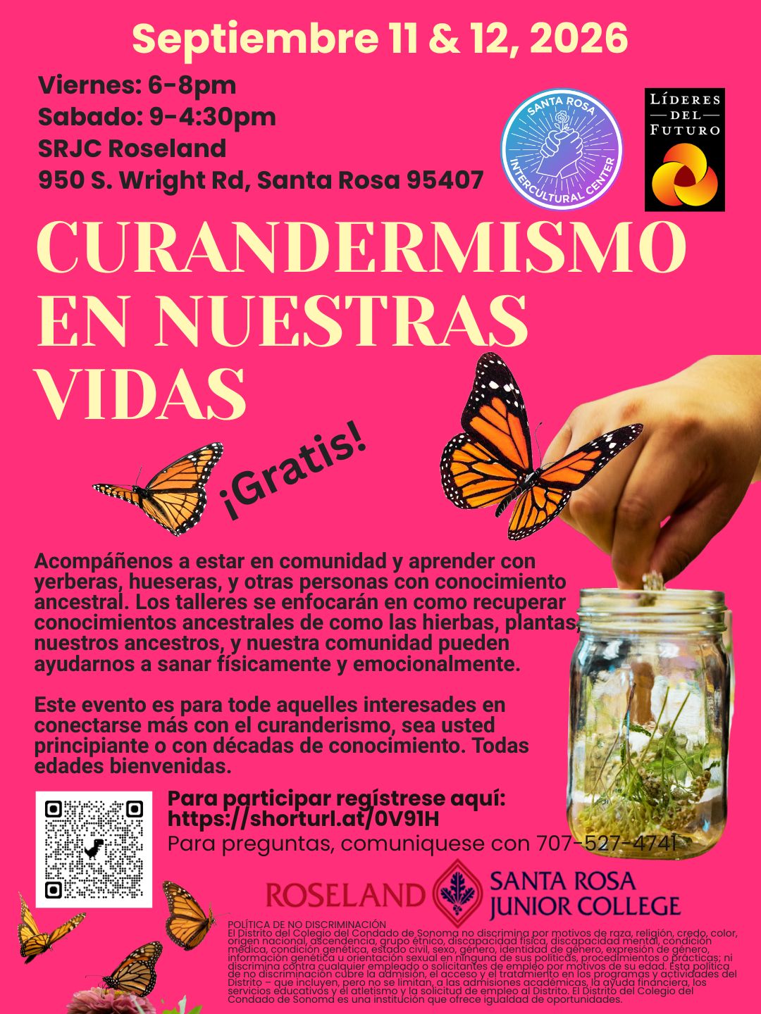 Curandermismo en Nuestras Vidas Septiembre 11 & 12, 2026 Viernes: 6-8pm Sabado: 9-4:30pm SRJC Roseland 950 S. Wright Rd, Santa Rosa 95407 Acompáñenos a estar en comunidad y aprender con yerberas, hueseras, y otras personas con conocimiento ancestral. Los talleres se enfocarán en como recuperar conocimientos ancestrales de como las hierbas, plantas, nuestros ancestros, y nuestra comunidad pueden ayudarnos a sanar físicamente y emocionalmente.   Este evento es para tode aquelles interesades en conectarse más con el curanderismo, sea usted principiante o con décadas de conocimiento. Todas edades bienvenidas. Para participar regístrese aquí: https://shorturl.at/0V91H Para preguntas, comuniquese con 707-527-4741 Roseland SRJC  alt text of image: una mano metiendo hierbas a un frasco de vidro con mariposas alrededor.