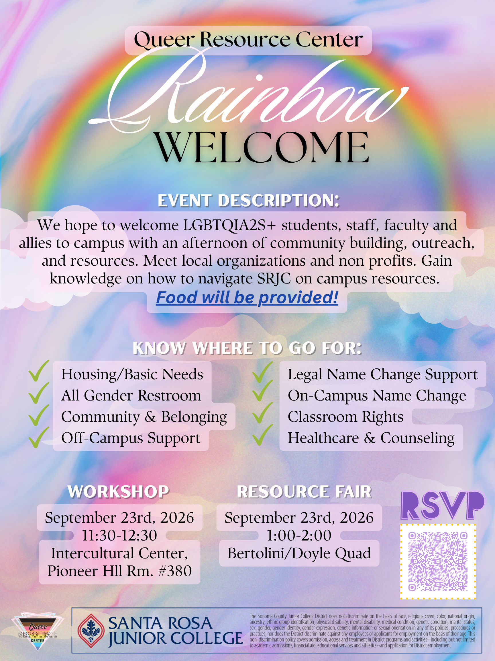 Queer Resource Center Rainbow Welcome. EVENT DESCRIPTION. We hope to welcome LGBTQ!A2S+ students, staff, faculty and allies to campus with an afternoon of community building, outreach, and resources. Meet local organizations and non profits. Gain knowledge on how to navigate SRJC on campus resources. Food will be Provided! Know where to go for: ✓ Housing/Basic Needs ✓ All Gender Restroom ✓ Community & Belonging ✓ Off-Campus Support ✓ Legal Name Change Support ✓ On-Campus Name Change ✓ Classroom Rights ✓ Healthcare & Counseling WORKSHOP September 23rd, 2026 11:30-12:30 Intercultural Center, Pioneer Hll Rm. #380 RESOURCE FAIRSeptember 23rd, 2026 1:00-2:00 Bertolini/Doyle Quad