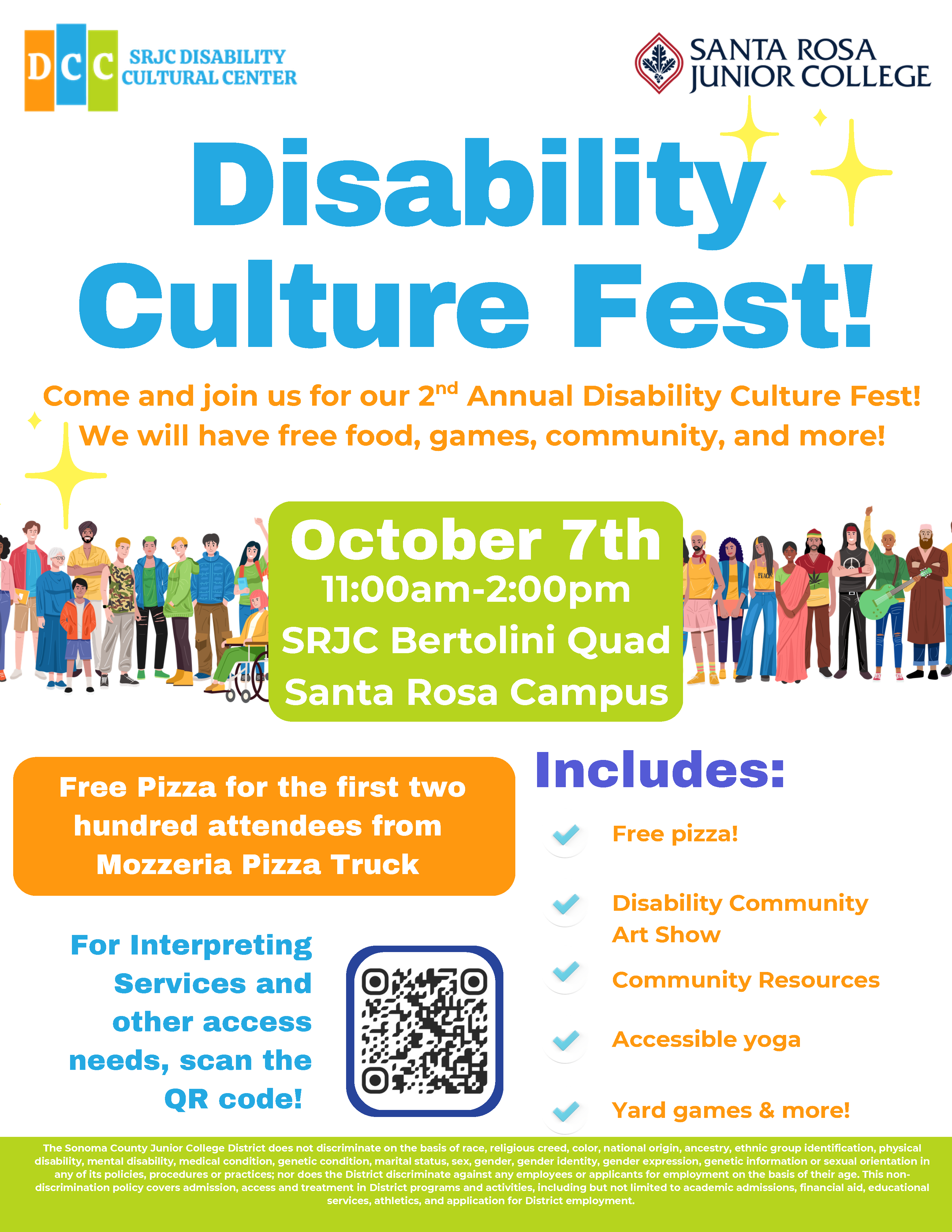 Disability Culture Fest! Come and join us for our 2nd Annual Disability Culture Fest! We will have free food, games, community, and more! October 7th, 11:00am-2:00pm, SRJC Bertolini Quad, Santa Rosa Campus. Free Pizza for the first two hundred attendees from Mozzeria Pizza Truck. Includes: Free Pizza, Disability Community Art Show, Community Resources, Accessible Yoga, Yard games and more! For Interpreting Services and other access needs, scan the QR code! SRJC Anti-discrimination blurb: The Sonoma County Junior College District does not discriminate on the basis of race, religious creed, color, national origin, ancestry, ethnic group identification, physical disability, mental disability, medical condition, genetic condition, marital status, sex, gender, gender identity, gender expression, genetic information or sexual orientation in any of its policies, procedures or practices; nor does the District discriminate against any employees or applicants for employment on the basis of their age. This non-discrimination policy covers admission, access and treatment in District programs and activities, including but not limited to academic admissions, financial aid, educational services, athletics, and application for District employment.