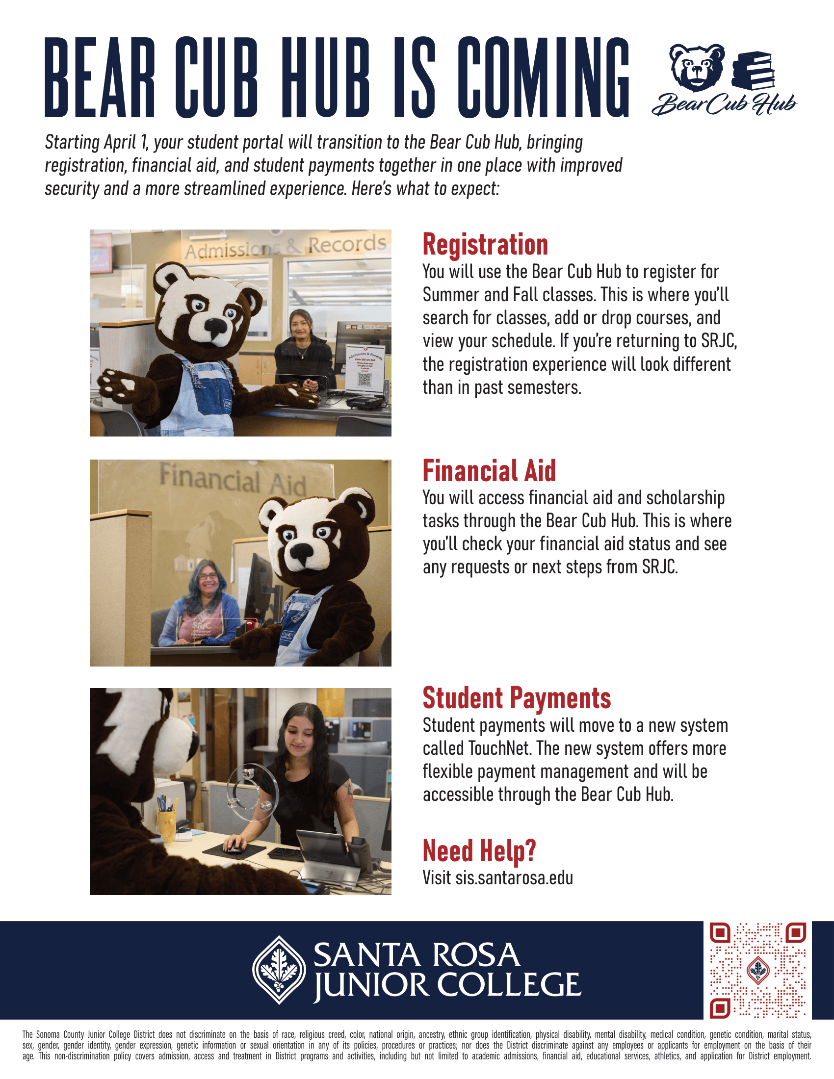 Bear Cub Hub is coming. Starting April 1, your student portal will transition to the Bear Cub Hub, bringing registration, financial aid, and student payments together in one place with improved security and a more streamlined experience. Here’s what to expect:  Registration You will use the Bear Cub Hub to register for Summer and Fall classes. This is where you’ll search for classes, add or drop courses, and view your schedule. If you’re returning to SRJC, the registration experience will look different than in past semesters.  Financial Aid You will access financial aid and scholarship tasks through the Bear Cub Hub. This is where you’ll check your financial aid status and see any requests or next steps from SRJC.  Student Payments Student payments will move to a new system called TouchNet. The new system offers more flexible payment management and will be accessible through the Bear Cub Hub.  Need Help? Visit sis.santarosa.edu. The Sonoma County Junior College District does not discriminate on the basis of race, religious creed, color, national origin, ancestry, ethnic group identification, physical disability, mental disability, medical condition, genetic condition, marital status, sex, gender, gender identity, gender expression, genetic information or sexual orientation in any of its policies, procedures or practices; nor does the District discriminate against any employees or applicants for employment on the basis of their age. This non- discrimination policy covers admission, access and treatment in District programs and activities--including but not limited to academic admissions, financial aid, educational services and athletics--and application for District employment. The Sonoma County Junior College District is an equal opportunity employer. 