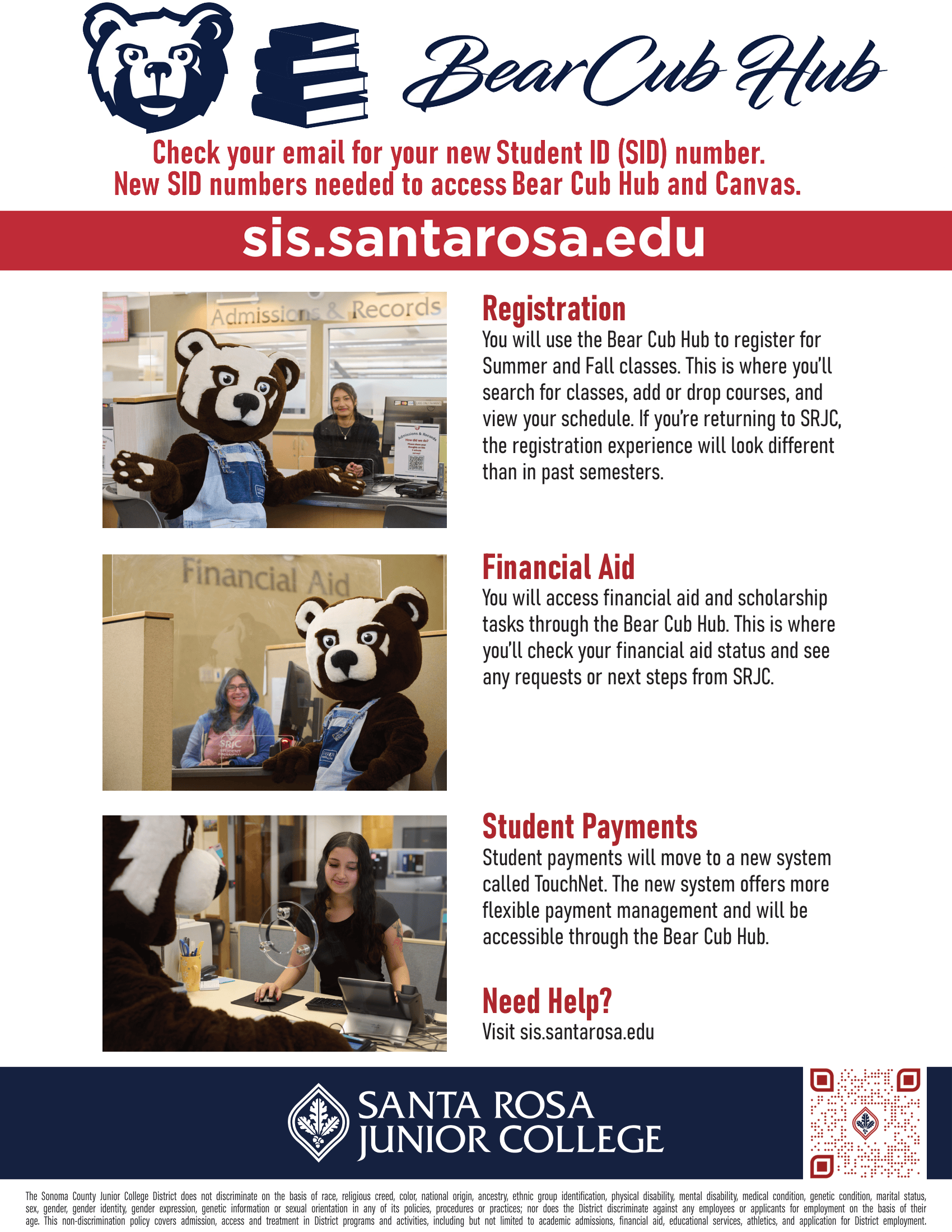 Bear Cub Hub is LIVE! Access on the SRJC Homepage, under LOGIN Use your new SRJC SID number (Sxxxxxxxx) and your existing password/Pin  sis.santarosa.edu Bear Cub Hub is coming. Starting April 1, your student portal will transition to the Bear Cub Hub, bringing registration, financial aid, and student payments together in one place with improved security and a more streamlined experience. Here’s what to expect:  Registration You will use the Bear Cub Hub to register for Summer and Fall classes. This is where you’ll search for classes, add or drop courses, and view your schedule. If you’re returning to SRJC, the registration experience will look different than in past semesters.  Financial Aid You will access financial aid and scholarship tasks through the Bear Cub Hub. This is where you’ll check your financial aid status and see any requests or next steps from SRJC.  Student Payments Student payments will move to a new system called TouchNet. The new system offers more flexible payment management and will be accessible through the Bear Cub Hub.  Need Help? Visit sis.santarosa.edu. The Sonoma County Junior College District does not discriminate on the basis of race, religious creed, color, national origin, ancestry, ethnic group identification, physical disability, mental disability, medical condition, genetic condition, marital status, sex, gender, gender identity, gender expression, genetic information or sexual orientation in any of its policies, procedures or practices; nor does the District discriminate against any employees or applicants for employment on the basis of their age. This non- discrimination policy covers admission, access and treatment in District programs and activities--including but not limited to academic admissions, financial aid, educational services and athletics--and application for District employment. The Sonoma County Junior College District is an equal opportunity employer.