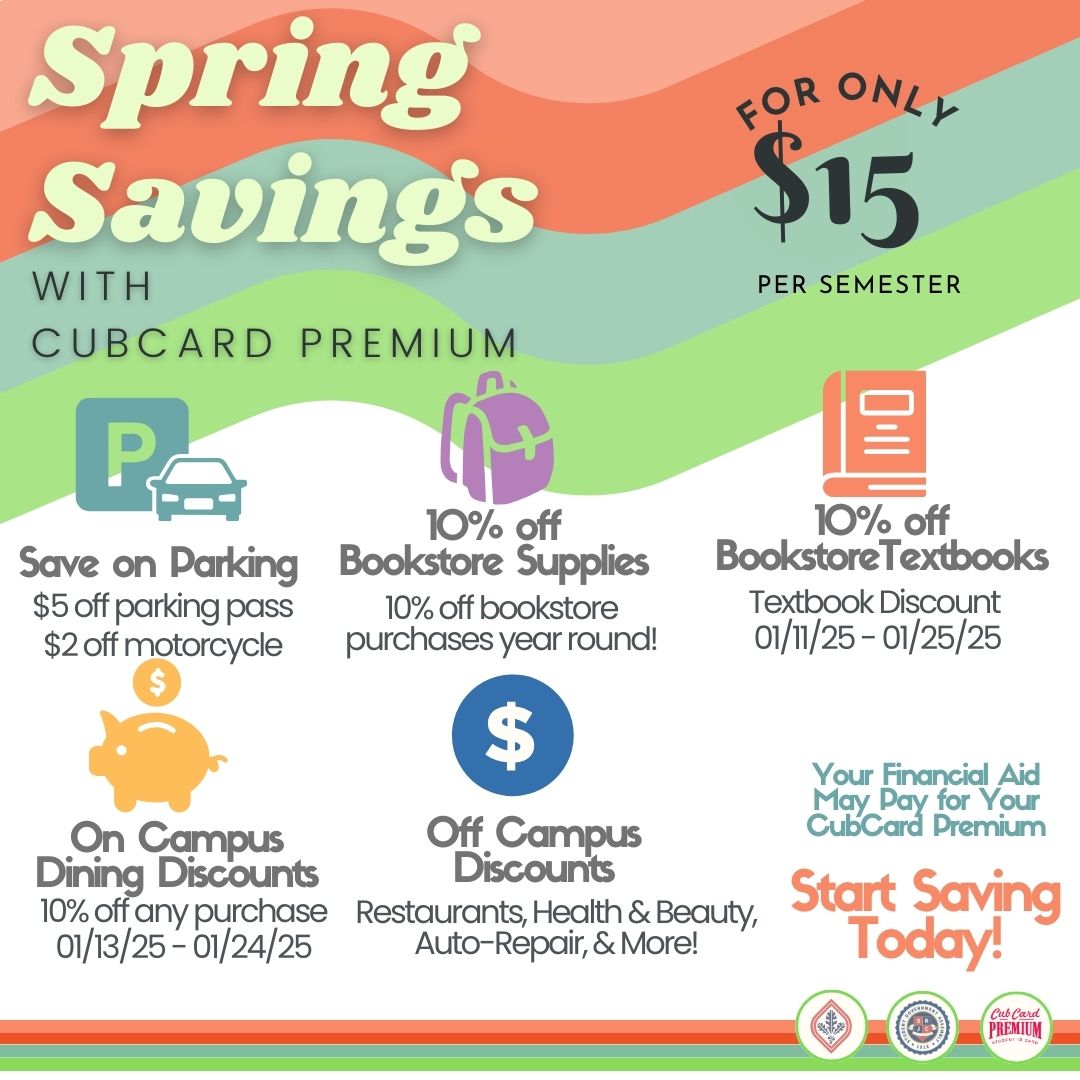 Spring Savings with CubCard Premium. For only $15 per semester. Save on parking. $5 off parking pass. $2 off motorcycle. 10% off bookstore supplies 10% off bookstore purchases year-round. 10% off textbooks. 10% off bookstore textbooks 01/11/25-01/25/25. On campus dining discounts. 10% off any purchase 01/13/25-01/24/25. Off campus discounts. Restaurants, Health & Beauty, Auto-Repair, & More. Your Financial Aid May Pay for Your CubCard Premium. Start saving today!