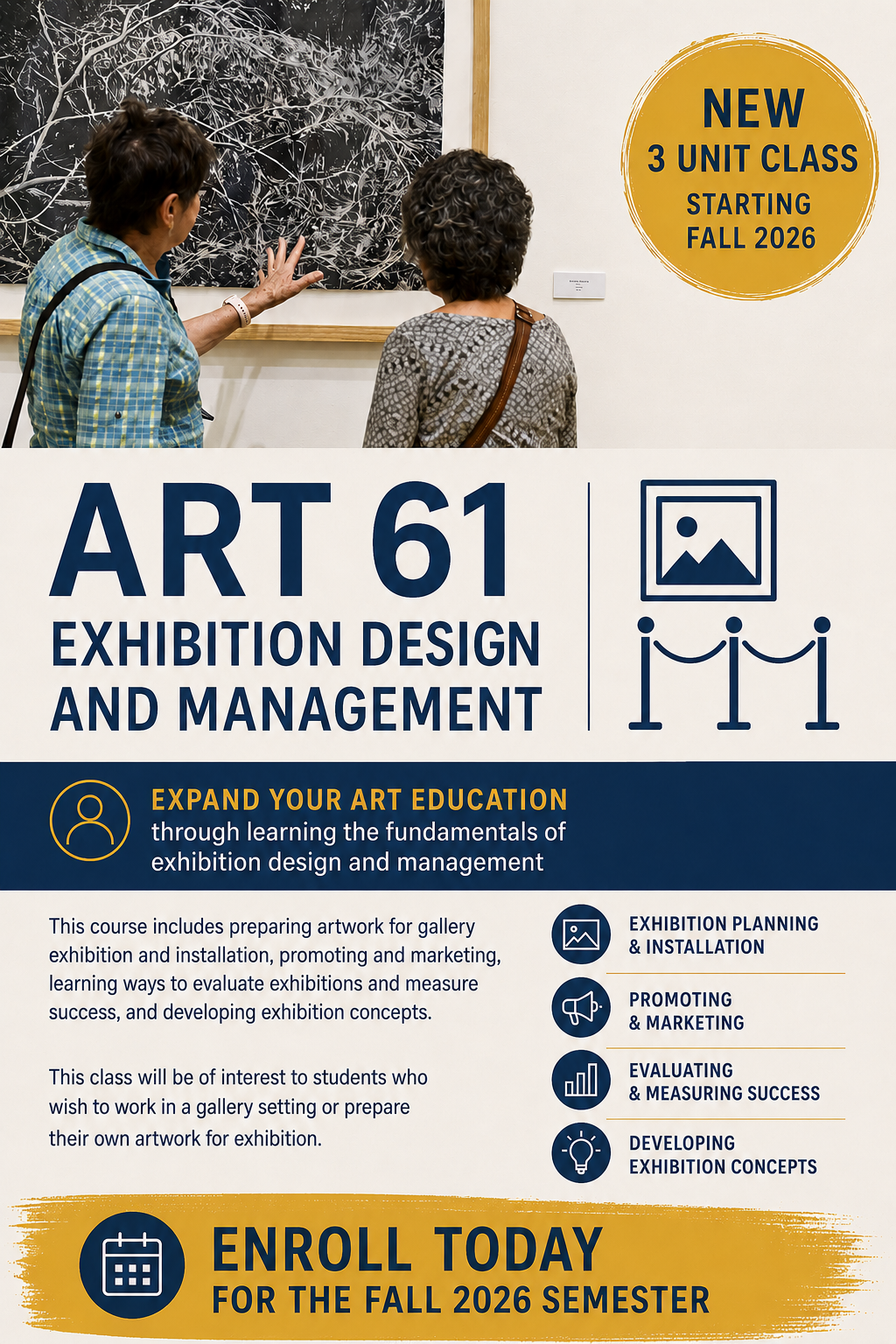 New 3-unit course beginning Fall 2026!  ART 61: Exhibition Design and Management introduces students to the exciting world behind the scenes of art exhibitions. Gain practical experience in exhibition planning, artwork preparation, installation techniques, marketing, visitor engagement, and evaluating exhibition success. Perfect for:  - Studio Art students - Art History students - Photography students - Anyone interested in museum or gallery careers - Artists preparing to exhibit their own work