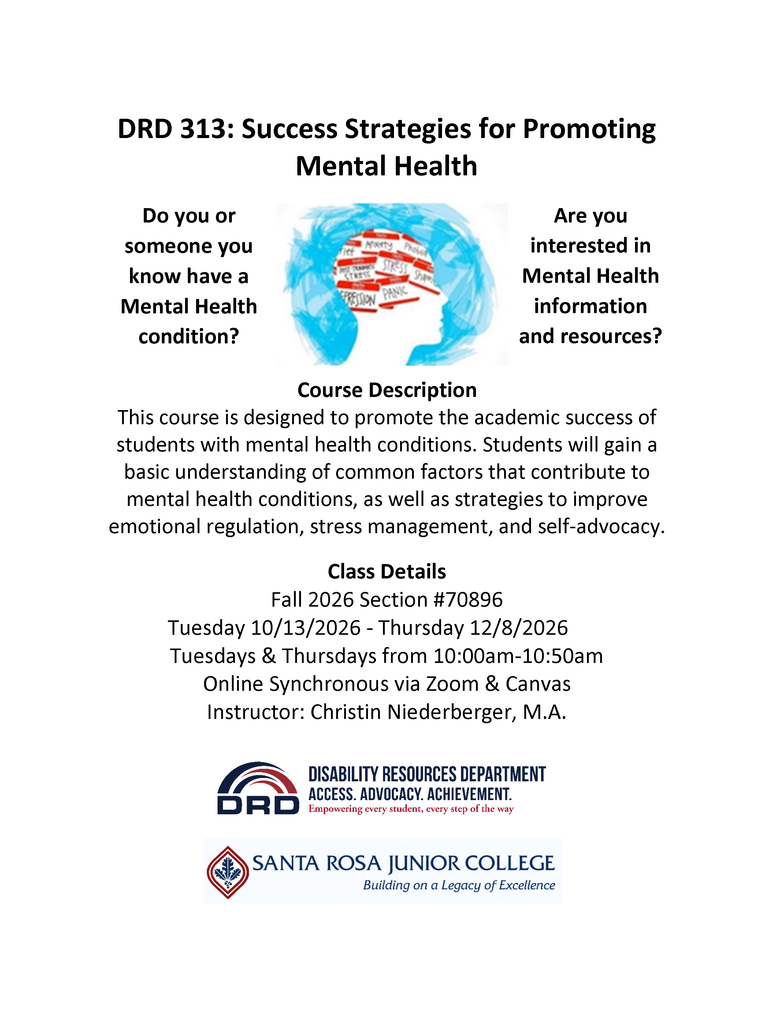 DRD 313: Success Strategies for Promoting Mental Health  Do you or someone you know have a Mental Health condition? Are you interested in Mental Health information and resources?  Course Description: This course is designed to promote the academic success of students with mental health conditions. Students will gain a basic understanding of common factors that contribute to mental health conditions, as well as strategies to improve emotional regulation, stress management, and self-advocacy.  Class Details: Fall 2026 Section #70896 Tuesday 10/13/2026 - Thursday 12/8/2026 Tuesdays & Thursdays from 10:00am-10:50am Online Synchronous via Zoom & Canvas Instructor: Christin Niederberger, M.A.  Disability Resources Department  Access. Advocacy. Achievement Empowering every student, every step of the way  Santa Rosa Junior College Building on a Legacy of Excellence