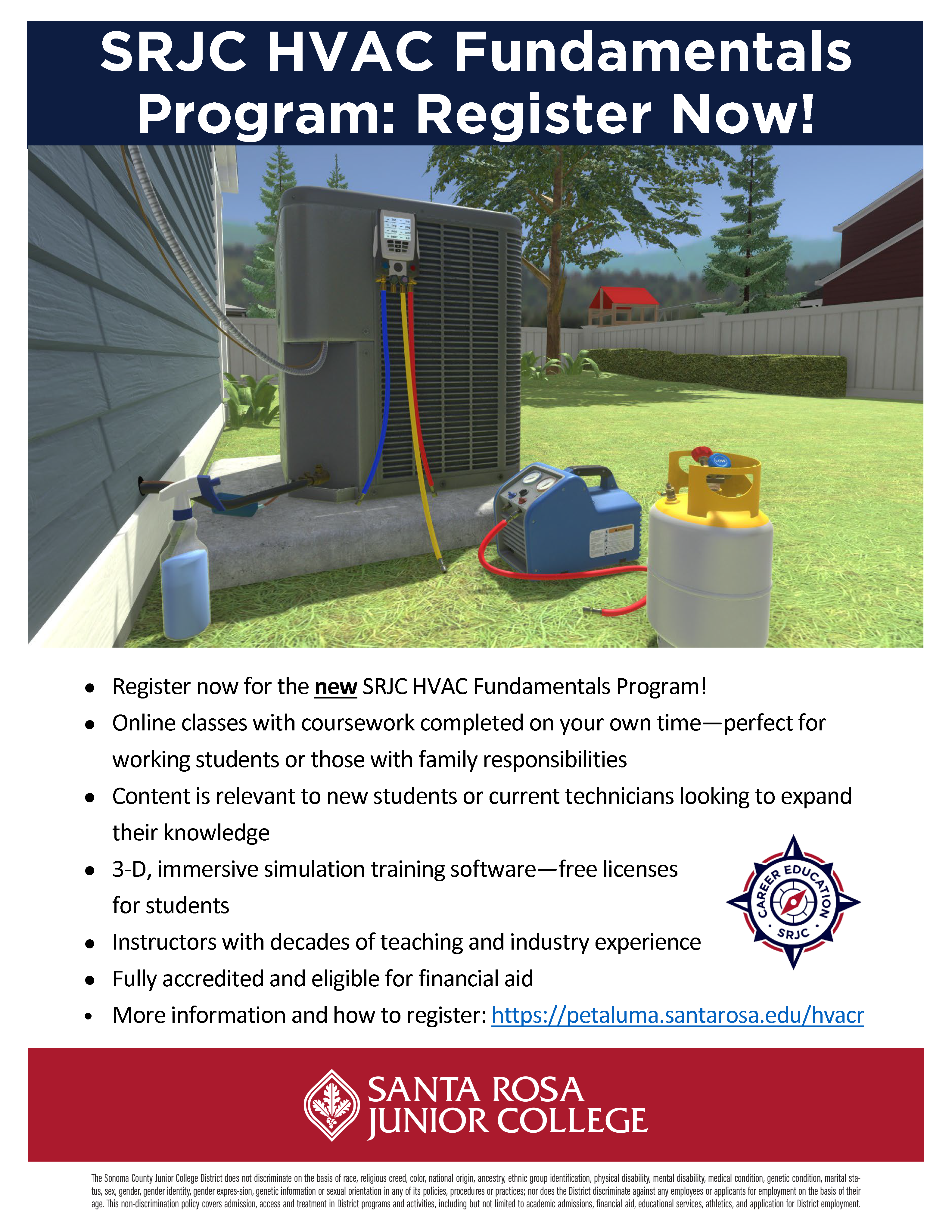 SRJC HVAC Fundamentals Program: Register Now! • Register now for the new SRJC HVAC Fundamentals Program! • Online classes with coursework completed on your own time—perfect for working students or those with family responsibilities • Content is relevant to new students or current technicians looking to expand their knowledge • 3-D, immersive simulation training software—free licenses for students • Instructors with decades of teaching and industry experience • Fully accredited and eligible for financial aid • More information and how to register: https://petaluma.santarosa.edu/hvacr