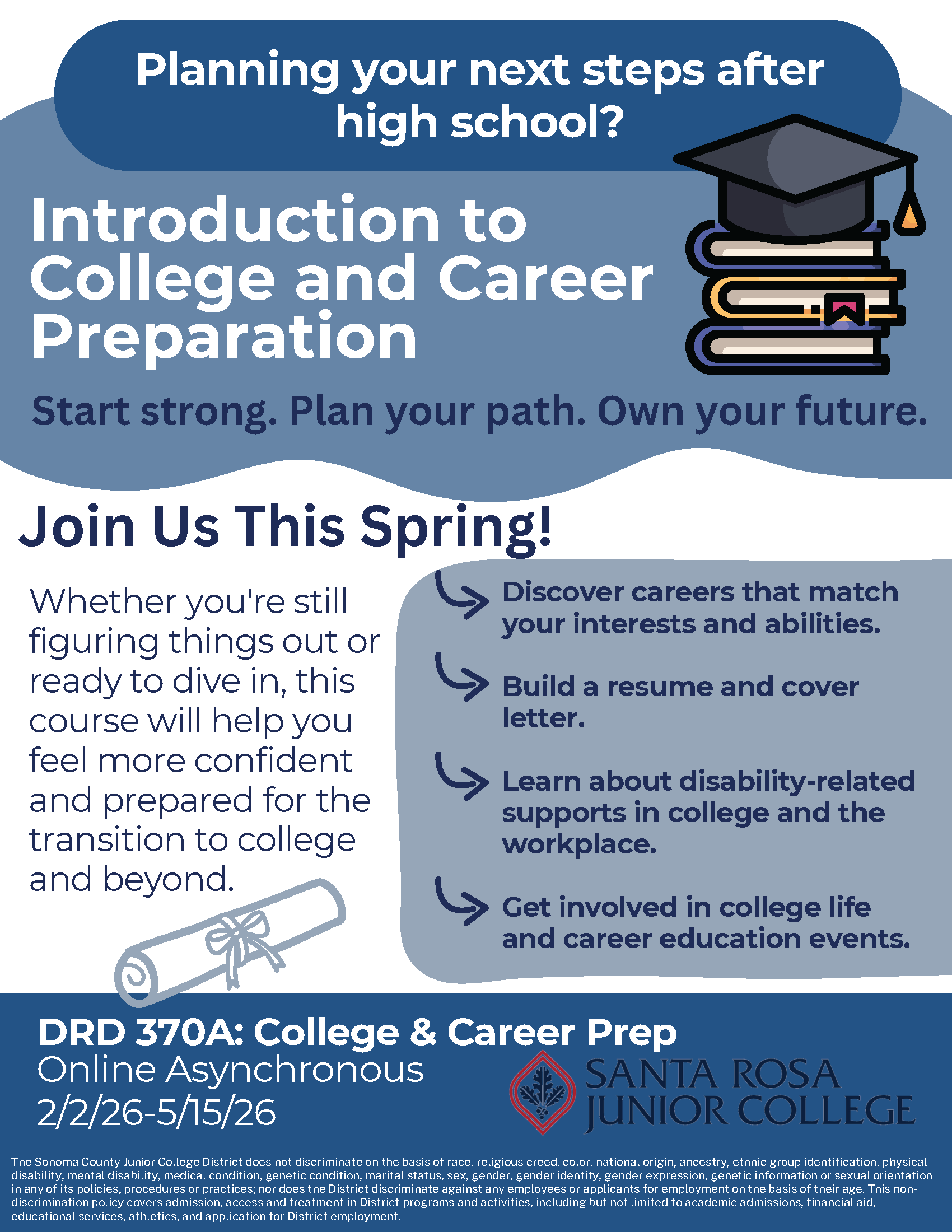  Planning your next steps after high school? Introduction to College and Career Preparation.  Start strong. Plan your path. Own your future. Join Us This Spring! Whether you're still figuring things out or ready to dive in, this course will help you feel more confident and prepared for the transition to college and beyond. Discover careers that match your interests and abilities. Build a resume and cover letter. Learn about disability-related supports in college and the workplace. Get involved in college life and career education events. DRD 370A: College & Career Prep Online Asynchronous 2/2/26-5/15/26 The Sonoma County Junior College District does not discriminate on the basis of race, religious creed, color, national origin, ancestry, ethnic group identification, physical disability, mental disability, medical condition, genetic condition, marital status, sex, gender, gender identity, gender expression, genetic information or sexual orientation in any of its policies, procedures or practices; nor does the District discriminate against any employees or applicants for employment on the basis of their age. This nondiscrimination policy covers admission, access and treatment in District programs and activities, including but not limited to academic admissions, financial aid, educational services, athletics, and application for District employment. 