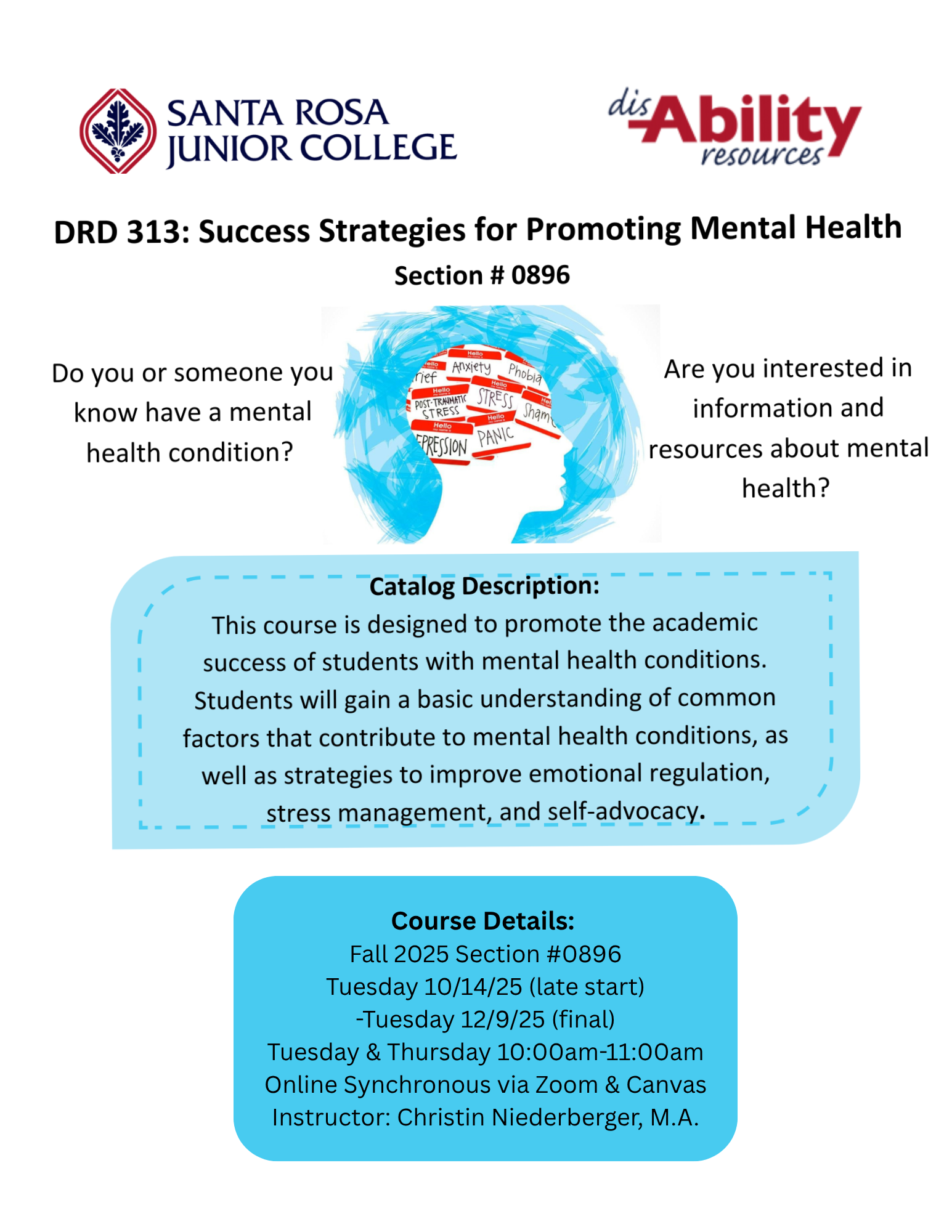 Fall 2025 Online Course Offering: DRD 313: Success Strategies for Promoting Mental Health, section #0896.   Course Description: This course is designed to promote the academic success of students with mental health conditions. Students will gain a basic understanding of common factors that contribute to mental health conditions, as well as strategies to improve emotional regulation, stress management, and self-advocacy.   Student Learning Outcomes: Upon completion of the course, students will be able to: 1. Discuss mental health conditions, contributing factors and related management strategies. 2. Identify and access available mental health resources.   Class Meeting Information: Tuesdays & Thursdays 10:00am-11:00am. Tuesday 10/14/2025 (late start) -Tuesday 12/9/2025 (Final). Online via Zoom & Canvas.   Instructor Information: Christin Niederberger, M.A, Disability Specialist, Disability Resources Department (DRD).